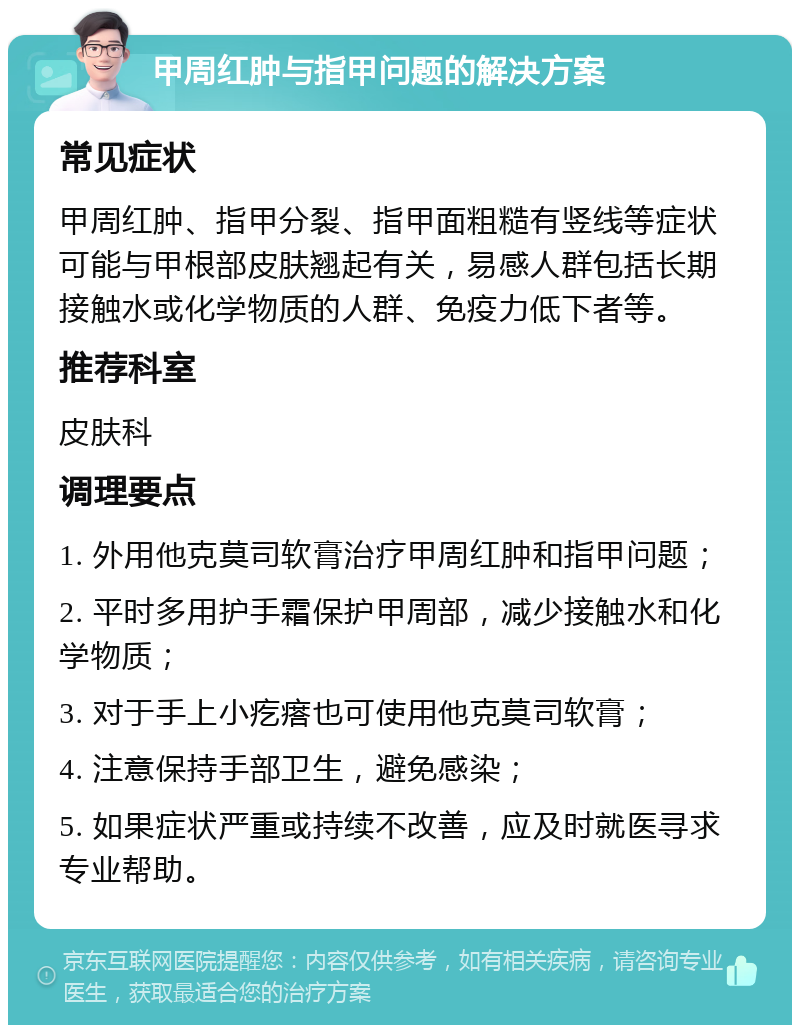 甲周红肿与指甲问题的解决方案 常见症状 甲周红肿、指甲分裂、指甲面粗糙有竖线等症状可能与甲根部皮肤翘起有关，易感人群包括长期接触水或化学物质的人群、免疫力低下者等。 推荐科室 皮肤科 调理要点 1. 外用他克莫司软膏治疗甲周红肿和指甲问题； 2. 平时多用护手霜保护甲周部，减少接触水和化学物质； 3. 对于手上小疙瘩也可使用他克莫司软膏； 4. 注意保持手部卫生，避免感染； 5. 如果症状严重或持续不改善，应及时就医寻求专业帮助。