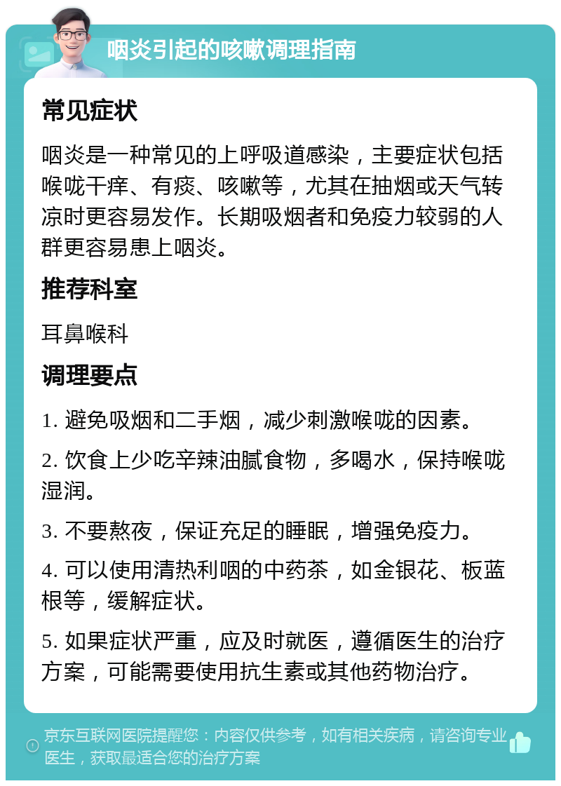 咽炎引起的咳嗽调理指南 常见症状 咽炎是一种常见的上呼吸道感染，主要症状包括喉咙干痒、有痰、咳嗽等，尤其在抽烟或天气转凉时更容易发作。长期吸烟者和免疫力较弱的人群更容易患上咽炎。 推荐科室 耳鼻喉科 调理要点 1. 避免吸烟和二手烟，减少刺激喉咙的因素。 2. 饮食上少吃辛辣油腻食物，多喝水，保持喉咙湿润。 3. 不要熬夜，保证充足的睡眠，增强免疫力。 4. 可以使用清热利咽的中药茶，如金银花、板蓝根等，缓解症状。 5. 如果症状严重，应及时就医，遵循医生的治疗方案，可能需要使用抗生素或其他药物治疗。