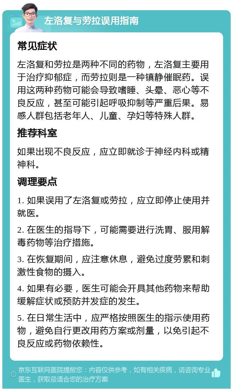 左洛复与劳拉误用指南 常见症状 左洛复和劳拉是两种不同的药物，左洛复主要用于治疗抑郁症，而劳拉则是一种镇静催眠药。误用这两种药物可能会导致嗜睡、头晕、恶心等不良反应，甚至可能引起呼吸抑制等严重后果。易感人群包括老年人、儿童、孕妇等特殊人群。 推荐科室 如果出现不良反应，应立即就诊于神经内科或精神科。 调理要点 1. 如果误用了左洛复或劳拉，应立即停止使用并就医。 2. 在医生的指导下，可能需要进行洗胃、服用解毒药物等治疗措施。 3. 在恢复期间，应注意休息，避免过度劳累和刺激性食物的摄入。 4. 如果有必要，医生可能会开具其他药物来帮助缓解症状或预防并发症的发生。 5. 在日常生活中，应严格按照医生的指示使用药物，避免自行更改用药方案或剂量，以免引起不良反应或药物依赖性。