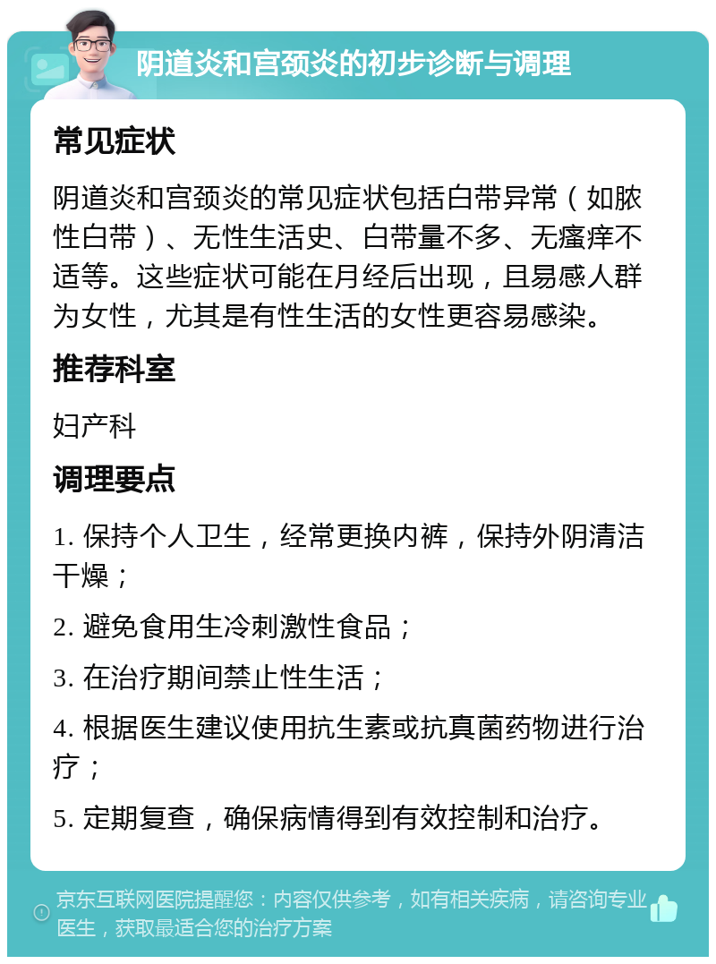 阴道炎和宫颈炎的初步诊断与调理 常见症状 阴道炎和宫颈炎的常见症状包括白带异常（如脓性白带）、无性生活史、白带量不多、无瘙痒不适等。这些症状可能在月经后出现，且易感人群为女性，尤其是有性生活的女性更容易感染。 推荐科室 妇产科 调理要点 1. 保持个人卫生，经常更换内裤，保持外阴清洁干燥； 2. 避免食用生冷刺激性食品； 3. 在治疗期间禁止性生活； 4. 根据医生建议使用抗生素或抗真菌药物进行治疗； 5. 定期复查，确保病情得到有效控制和治疗。