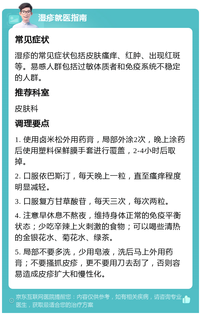 湿疹就医指南 常见症状 湿疹的常见症状包括皮肤瘙痒、红肿、出现红斑等。易感人群包括过敏体质者和免疫系统不稳定的人群。 推荐科室 皮肤科 调理要点 1. 使用卤米松外用药膏，局部外涂2次，晚上涂药后使用塑料保鲜膜手套进行覆盖，2-4小时后取掉。 2. 口服依巴斯汀，每天晚上一粒，直至瘙痒程度明显减轻。 3. 口服复方甘草酸苷，每天三次，每次两粒。 4. 注意早休息不熬夜，维持身体正常的免疫平衡状态；少吃辛辣上火刺激的食物；可以喝些清热的金银花水、菊花水、绿茶。 5. 局部不要多洗，少用皂液，洗后马上外用药膏；不要搔抓皮疹，更不要用刀去刮了，否则容易造成皮疹扩大和慢性化。