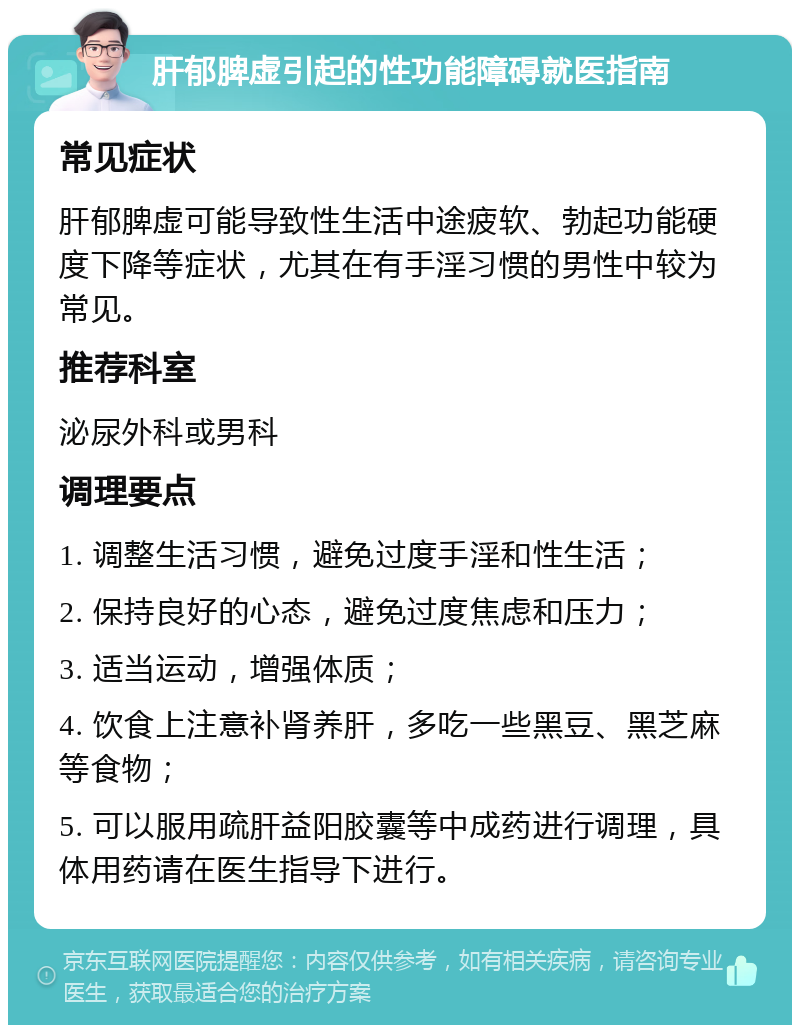 肝郁脾虚引起的性功能障碍就医指南 常见症状 肝郁脾虚可能导致性生活中途疲软、勃起功能硬度下降等症状，尤其在有手淫习惯的男性中较为常见。 推荐科室 泌尿外科或男科 调理要点 1. 调整生活习惯，避免过度手淫和性生活； 2. 保持良好的心态，避免过度焦虑和压力； 3. 适当运动，增强体质； 4. 饮食上注意补肾养肝，多吃一些黑豆、黑芝麻等食物； 5. 可以服用疏肝益阳胶囊等中成药进行调理，具体用药请在医生指导下进行。