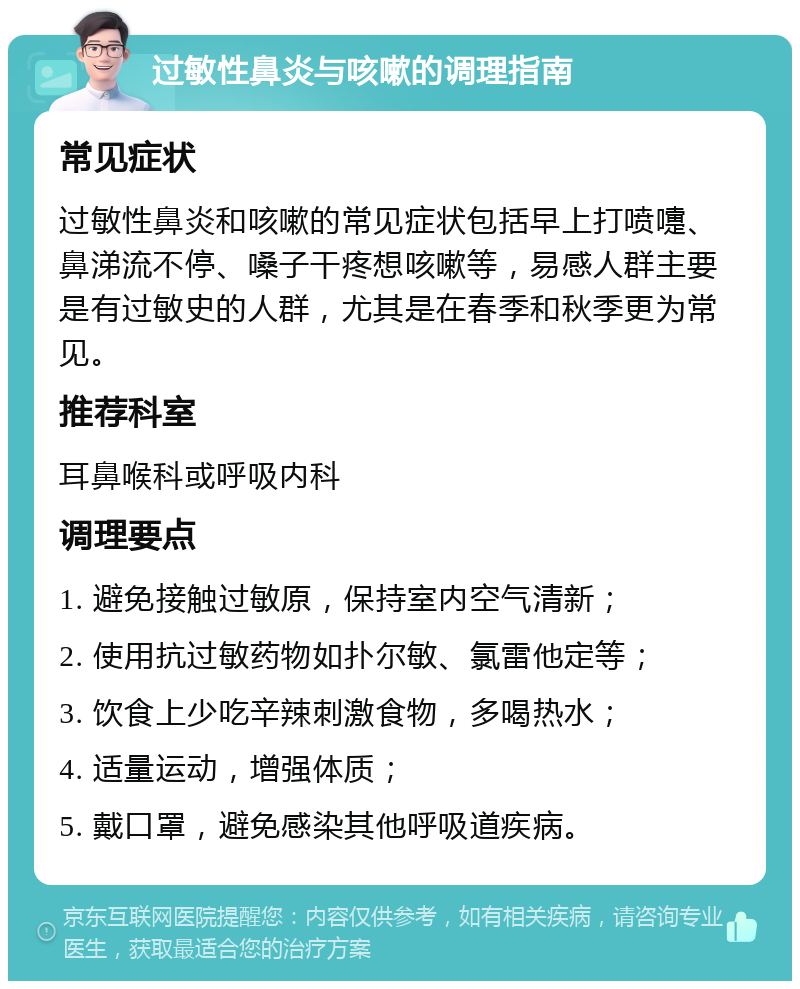 过敏性鼻炎与咳嗽的调理指南 常见症状 过敏性鼻炎和咳嗽的常见症状包括早上打喷嚏、鼻涕流不停、嗓子干疼想咳嗽等，易感人群主要是有过敏史的人群，尤其是在春季和秋季更为常见。 推荐科室 耳鼻喉科或呼吸内科 调理要点 1. 避免接触过敏原，保持室内空气清新； 2. 使用抗过敏药物如扑尔敏、氯雷他定等； 3. 饮食上少吃辛辣刺激食物，多喝热水； 4. 适量运动，增强体质； 5. 戴口罩，避免感染其他呼吸道疾病。