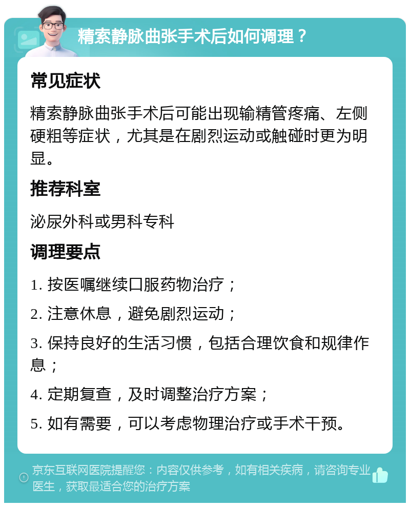 精索静脉曲张手术后如何调理？ 常见症状 精索静脉曲张手术后可能出现输精管疼痛、左侧硬粗等症状，尤其是在剧烈运动或触碰时更为明显。 推荐科室 泌尿外科或男科专科 调理要点 1. 按医嘱继续口服药物治疗； 2. 注意休息，避免剧烈运动； 3. 保持良好的生活习惯，包括合理饮食和规律作息； 4. 定期复查，及时调整治疗方案； 5. 如有需要，可以考虑物理治疗或手术干预。