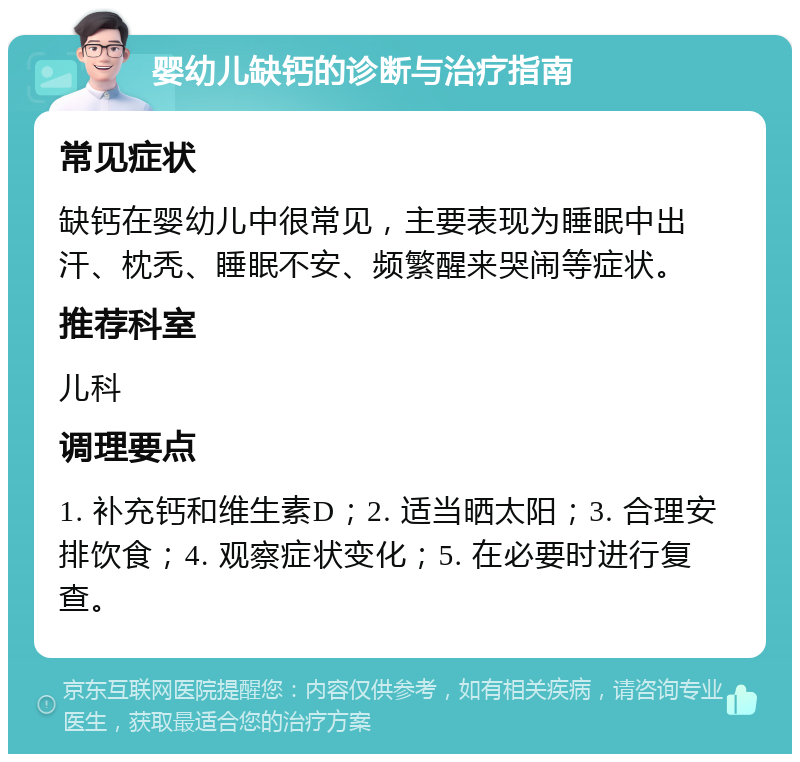 婴幼儿缺钙的诊断与治疗指南 常见症状 缺钙在婴幼儿中很常见，主要表现为睡眠中出汗、枕秃、睡眠不安、频繁醒来哭闹等症状。 推荐科室 儿科 调理要点 1. 补充钙和维生素D；2. 适当晒太阳；3. 合理安排饮食；4. 观察症状变化；5. 在必要时进行复查。