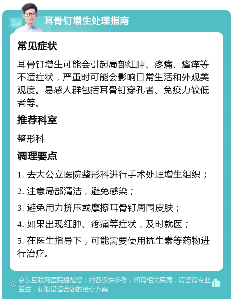 耳骨钉增生处理指南 常见症状 耳骨钉增生可能会引起局部红肿、疼痛、瘙痒等不适症状，严重时可能会影响日常生活和外观美观度。易感人群包括耳骨钉穿孔者、免疫力较低者等。 推荐科室 整形科 调理要点 1. 去大公立医院整形科进行手术处理增生组织； 2. 注意局部清洁，避免感染； 3. 避免用力挤压或摩擦耳骨钉周围皮肤； 4. 如果出现红肿、疼痛等症状，及时就医； 5. 在医生指导下，可能需要使用抗生素等药物进行治疗。