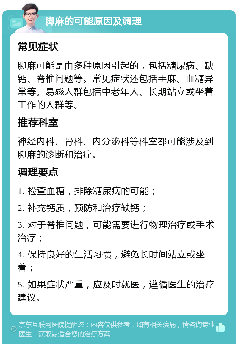 脚麻的可能原因及调理 常见症状 脚麻可能是由多种原因引起的，包括糖尿病、缺钙、脊椎问题等。常见症状还包括手麻、血糖异常等。易感人群包括中老年人、长期站立或坐着工作的人群等。 推荐科室 神经内科、骨科、内分泌科等科室都可能涉及到脚麻的诊断和治疗。 调理要点 1. 检查血糖，排除糖尿病的可能； 2. 补充钙质，预防和治疗缺钙； 3. 对于脊椎问题，可能需要进行物理治疗或手术治疗； 4. 保持良好的生活习惯，避免长时间站立或坐着； 5. 如果症状严重，应及时就医，遵循医生的治疗建议。