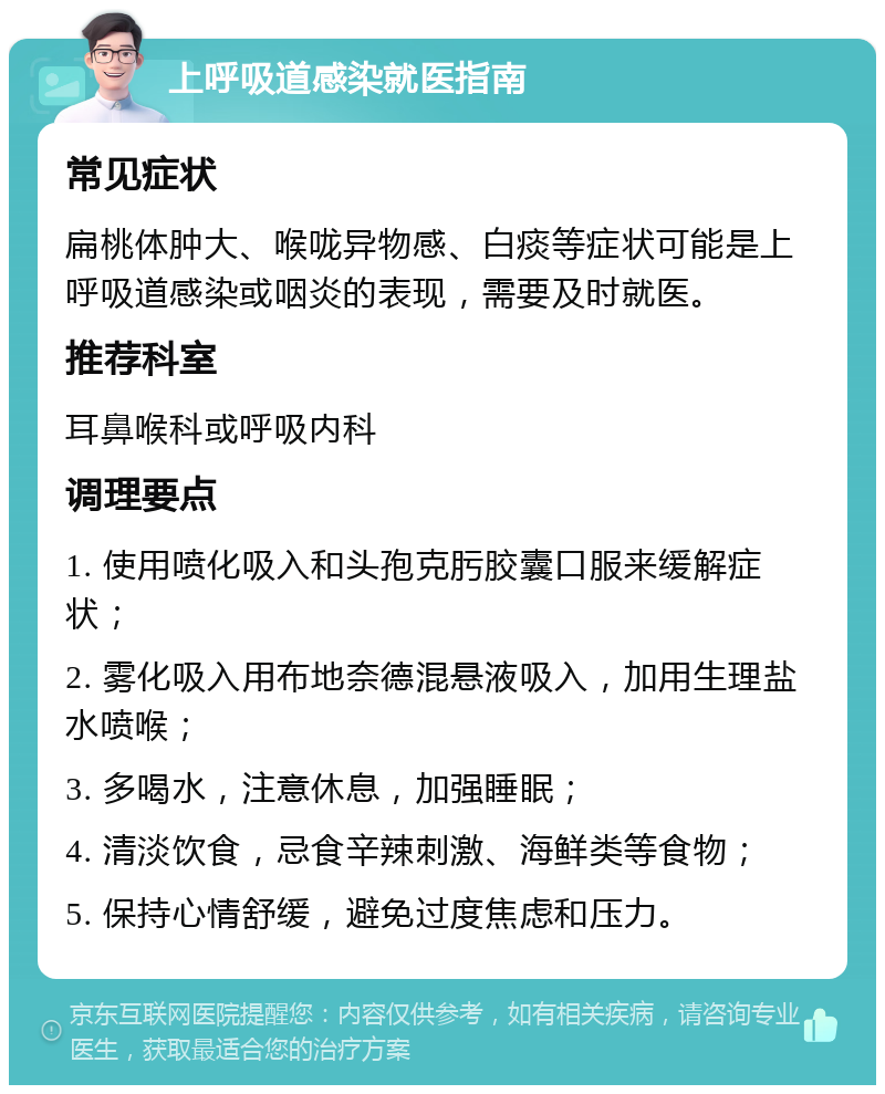 上呼吸道感染就医指南 常见症状 扁桃体肿大、喉咙异物感、白痰等症状可能是上呼吸道感染或咽炎的表现，需要及时就医。 推荐科室 耳鼻喉科或呼吸内科 调理要点 1. 使用喷化吸入和头孢克肟胶囊口服来缓解症状； 2. 雾化吸入用布地奈德混悬液吸入，加用生理盐水喷喉； 3. 多喝水，注意休息，加强睡眠； 4. 清淡饮食，忌食辛辣刺激、海鲜类等食物； 5. 保持心情舒缓，避免过度焦虑和压力。