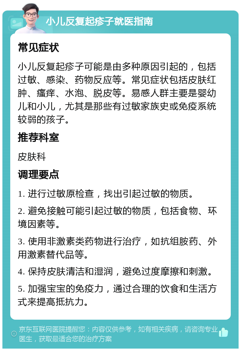 小儿反复起疹子就医指南 常见症状 小儿反复起疹子可能是由多种原因引起的，包括过敏、感染、药物反应等。常见症状包括皮肤红肿、瘙痒、水泡、脱皮等。易感人群主要是婴幼儿和小儿，尤其是那些有过敏家族史或免疫系统较弱的孩子。 推荐科室 皮肤科 调理要点 1. 进行过敏原检查，找出引起过敏的物质。 2. 避免接触可能引起过敏的物质，包括食物、环境因素等。 3. 使用非激素类药物进行治疗，如抗组胺药、外用激素替代品等。 4. 保持皮肤清洁和湿润，避免过度摩擦和刺激。 5. 加强宝宝的免疫力，通过合理的饮食和生活方式来提高抵抗力。