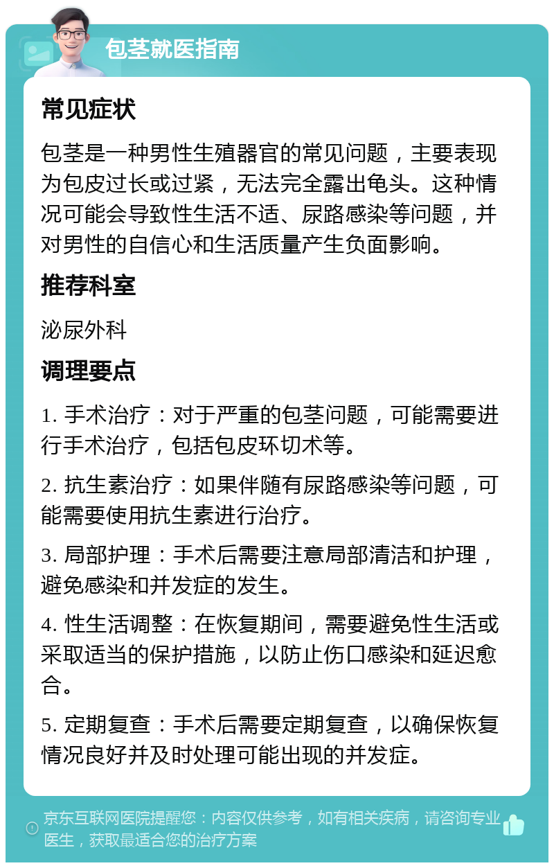 包茎就医指南 常见症状 包茎是一种男性生殖器官的常见问题，主要表现为包皮过长或过紧，无法完全露出龟头。这种情况可能会导致性生活不适、尿路感染等问题，并对男性的自信心和生活质量产生负面影响。 推荐科室 泌尿外科 调理要点 1. 手术治疗：对于严重的包茎问题，可能需要进行手术治疗，包括包皮环切术等。 2. 抗生素治疗：如果伴随有尿路感染等问题，可能需要使用抗生素进行治疗。 3. 局部护理：手术后需要注意局部清洁和护理，避免感染和并发症的发生。 4. 性生活调整：在恢复期间，需要避免性生活或采取适当的保护措施，以防止伤口感染和延迟愈合。 5. 定期复查：手术后需要定期复查，以确保恢复情况良好并及时处理可能出现的并发症。