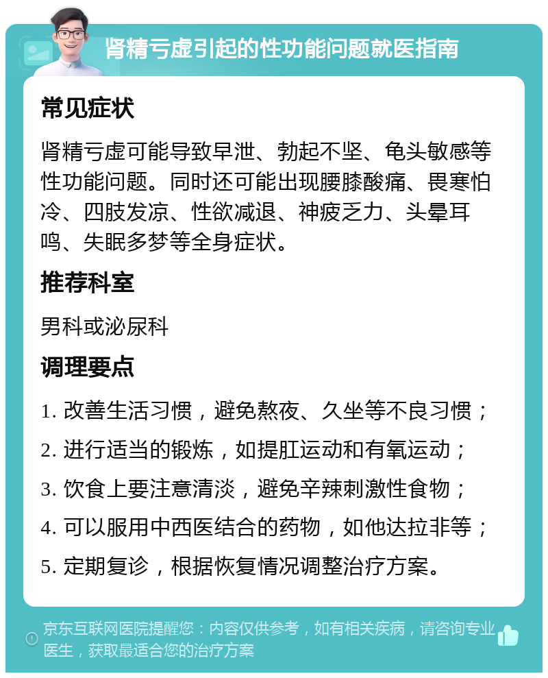 肾精亏虚引起的性功能问题就医指南 常见症状 肾精亏虚可能导致早泄、勃起不坚、龟头敏感等性功能问题。同时还可能出现腰膝酸痛、畏寒怕冷、四肢发凉、性欲减退、神疲乏力、头晕耳鸣、失眠多梦等全身症状。 推荐科室 男科或泌尿科 调理要点 1. 改善生活习惯，避免熬夜、久坐等不良习惯； 2. 进行适当的锻炼，如提肛运动和有氧运动； 3. 饮食上要注意清淡，避免辛辣刺激性食物； 4. 可以服用中西医结合的药物，如他达拉非等； 5. 定期复诊，根据恢复情况调整治疗方案。