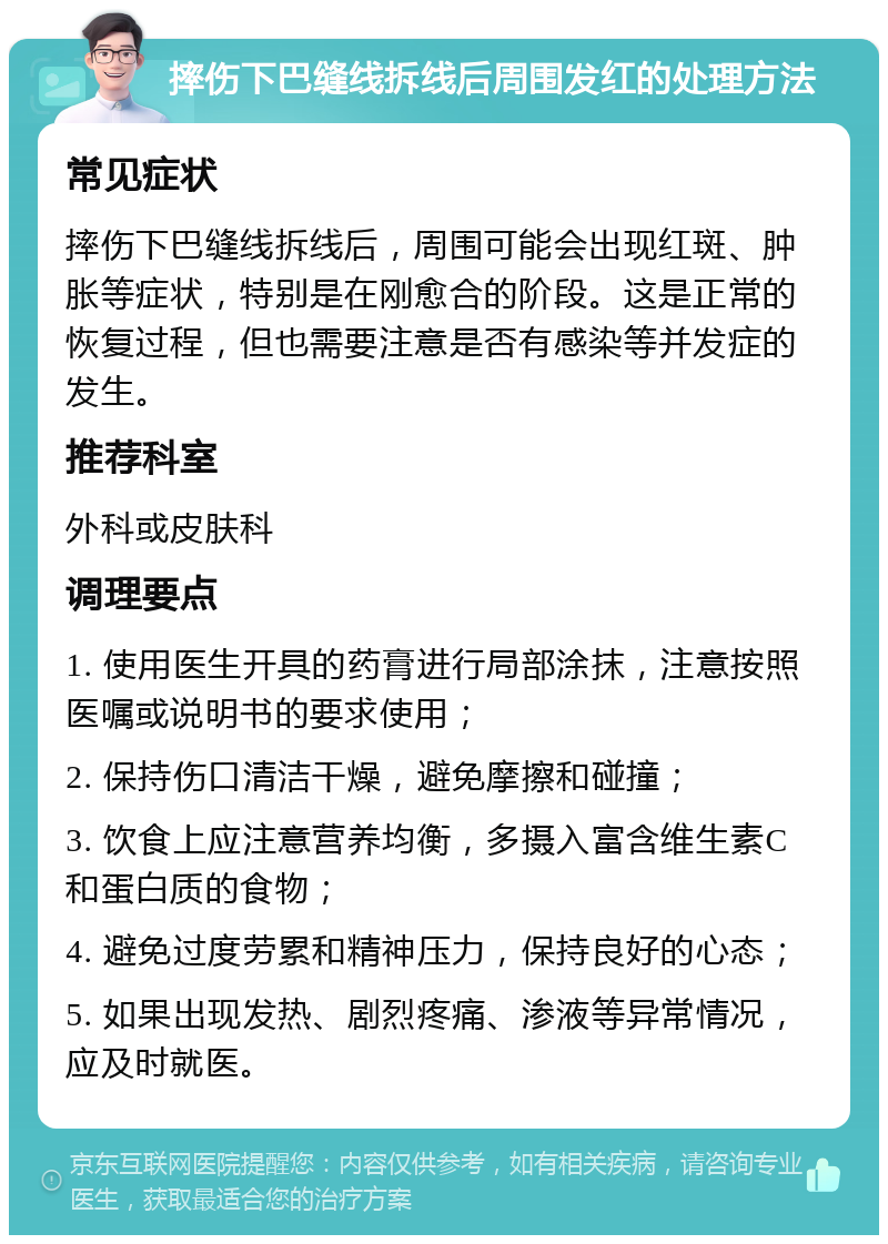 摔伤下巴缝线拆线后周围发红的处理方法 常见症状 摔伤下巴缝线拆线后，周围可能会出现红斑、肿胀等症状，特别是在刚愈合的阶段。这是正常的恢复过程，但也需要注意是否有感染等并发症的发生。 推荐科室 外科或皮肤科 调理要点 1. 使用医生开具的药膏进行局部涂抹，注意按照医嘱或说明书的要求使用； 2. 保持伤口清洁干燥，避免摩擦和碰撞； 3. 饮食上应注意营养均衡，多摄入富含维生素C和蛋白质的食物； 4. 避免过度劳累和精神压力，保持良好的心态； 5. 如果出现发热、剧烈疼痛、渗液等异常情况，应及时就医。