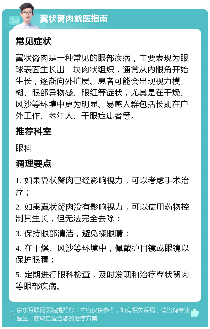 翼状胬肉就医指南 常见症状 翼状胬肉是一种常见的眼部疾病，主要表现为眼球表面生长出一块肉状组织，通常从内眼角开始生长，逐渐向外扩展。患者可能会出现视力模糊、眼部异物感、眼红等症状，尤其是在干燥、风沙等环境中更为明显。易感人群包括长期在户外工作、老年人、干眼症患者等。 推荐科室 眼科 调理要点 1. 如果翼状胬肉已经影响视力，可以考虑手术治疗； 2. 如果翼状胬肉没有影响视力，可以使用药物控制其生长，但无法完全去除； 3. 保持眼部清洁，避免揉眼睛； 4. 在干燥、风沙等环境中，佩戴护目镜或眼镜以保护眼睛； 5. 定期进行眼科检查，及时发现和治疗翼状胬肉等眼部疾病。