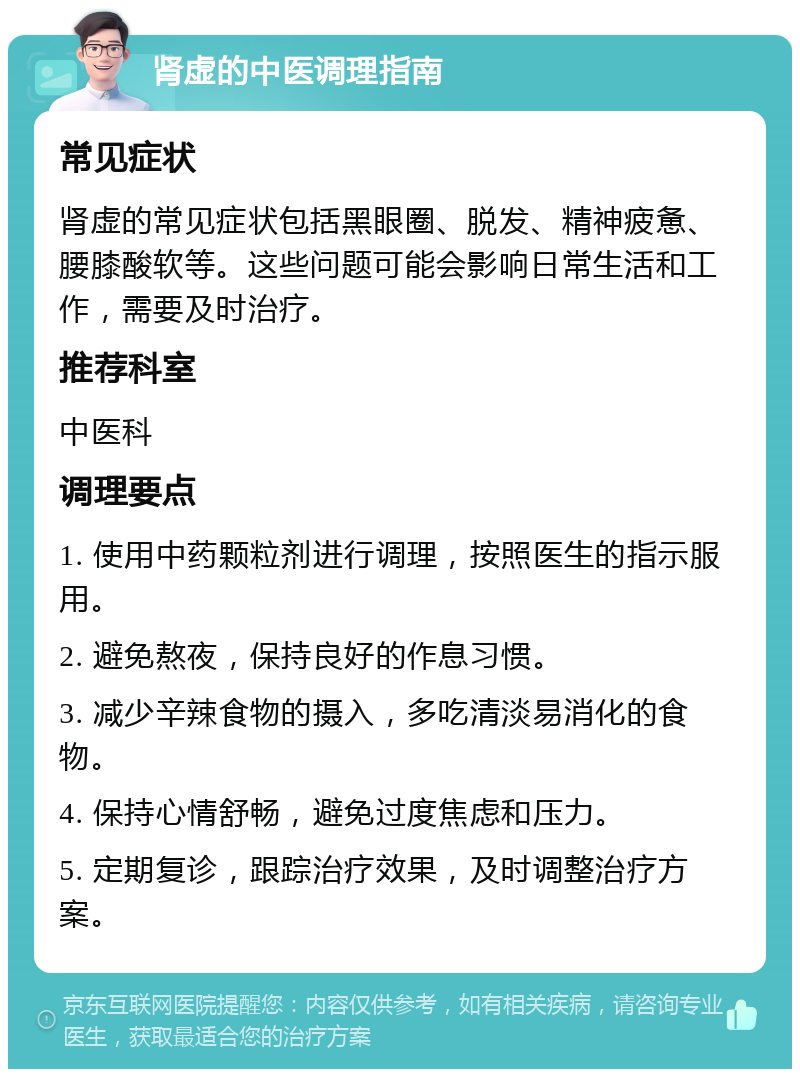 肾虚的中医调理指南 常见症状 肾虚的常见症状包括黑眼圈、脱发、精神疲惫、腰膝酸软等。这些问题可能会影响日常生活和工作，需要及时治疗。 推荐科室 中医科 调理要点 1. 使用中药颗粒剂进行调理，按照医生的指示服用。 2. 避免熬夜，保持良好的作息习惯。 3. 减少辛辣食物的摄入，多吃清淡易消化的食物。 4. 保持心情舒畅，避免过度焦虑和压力。 5. 定期复诊，跟踪治疗效果，及时调整治疗方案。