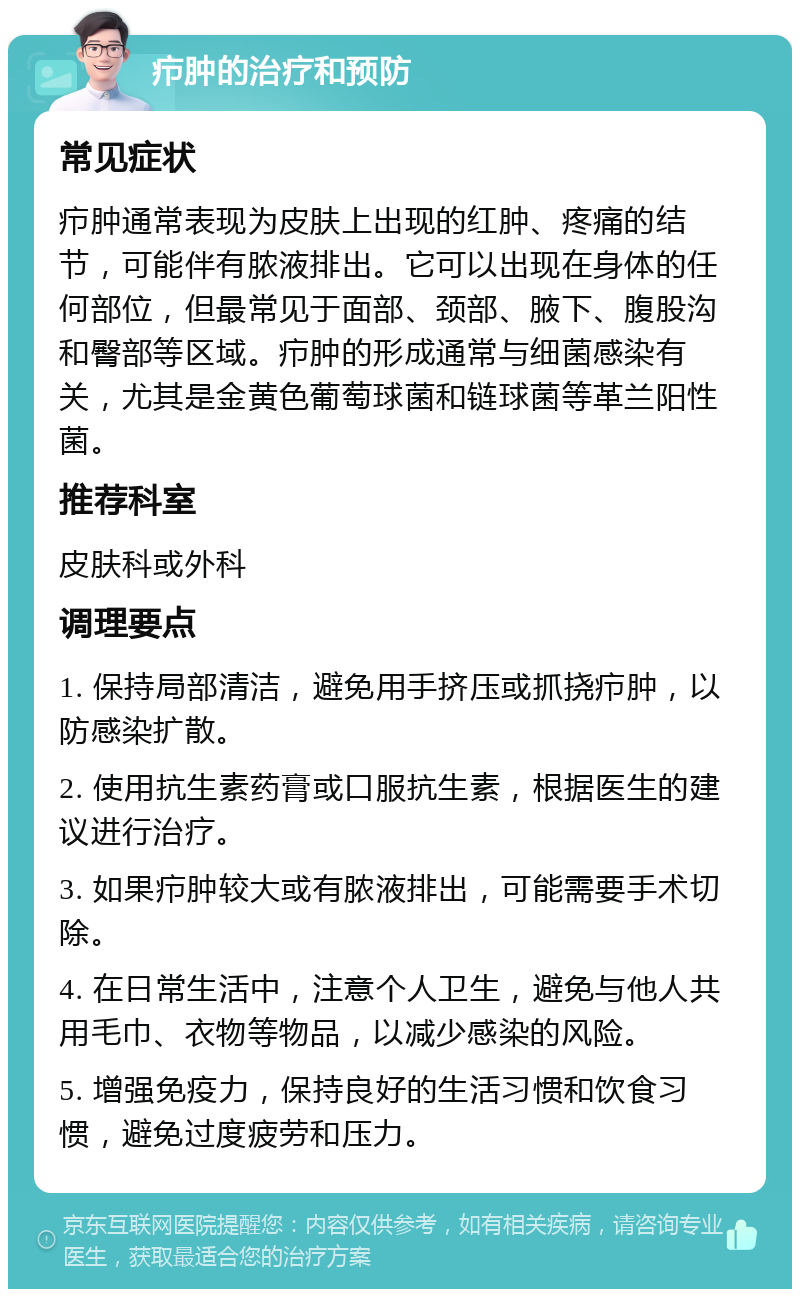 疖肿的治疗和预防 常见症状 疖肿通常表现为皮肤上出现的红肿、疼痛的结节，可能伴有脓液排出。它可以出现在身体的任何部位，但最常见于面部、颈部、腋下、腹股沟和臀部等区域。疖肿的形成通常与细菌感染有关，尤其是金黄色葡萄球菌和链球菌等革兰阳性菌。 推荐科室 皮肤科或外科 调理要点 1. 保持局部清洁，避免用手挤压或抓挠疖肿，以防感染扩散。 2. 使用抗生素药膏或口服抗生素，根据医生的建议进行治疗。 3. 如果疖肿较大或有脓液排出，可能需要手术切除。 4. 在日常生活中，注意个人卫生，避免与他人共用毛巾、衣物等物品，以减少感染的风险。 5. 增强免疫力，保持良好的生活习惯和饮食习惯，避免过度疲劳和压力。