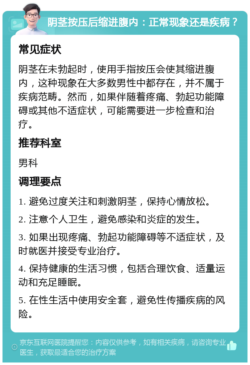 阴茎按压后缩进腹内：正常现象还是疾病？ 常见症状 阴茎在未勃起时，使用手指按压会使其缩进腹内，这种现象在大多数男性中都存在，并不属于疾病范畴。然而，如果伴随着疼痛、勃起功能障碍或其他不适症状，可能需要进一步检查和治疗。 推荐科室 男科 调理要点 1. 避免过度关注和刺激阴茎，保持心情放松。 2. 注意个人卫生，避免感染和炎症的发生。 3. 如果出现疼痛、勃起功能障碍等不适症状，及时就医并接受专业治疗。 4. 保持健康的生活习惯，包括合理饮食、适量运动和充足睡眠。 5. 在性生活中使用安全套，避免性传播疾病的风险。