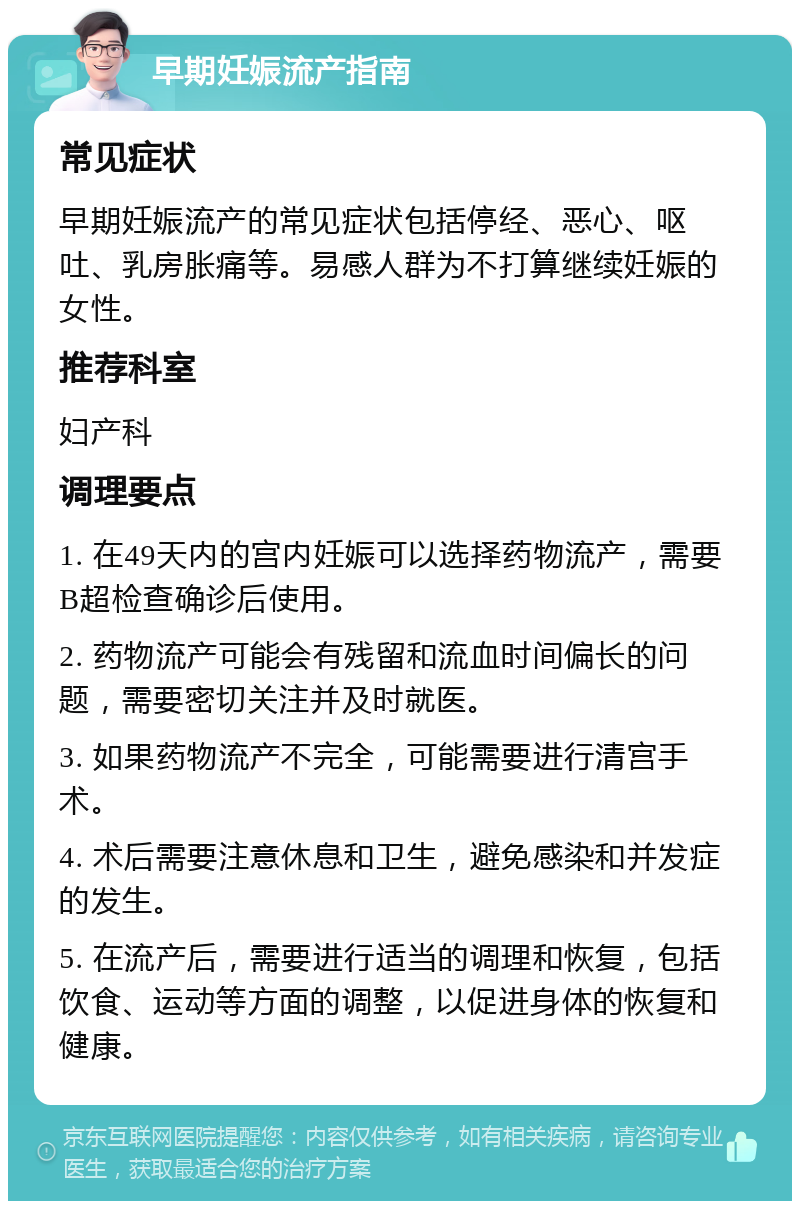 早期妊娠流产指南 常见症状 早期妊娠流产的常见症状包括停经、恶心、呕吐、乳房胀痛等。易感人群为不打算继续妊娠的女性。 推荐科室 妇产科 调理要点 1. 在49天内的宫内妊娠可以选择药物流产，需要B超检查确诊后使用。 2. 药物流产可能会有残留和流血时间偏长的问题，需要密切关注并及时就医。 3. 如果药物流产不完全，可能需要进行清宫手术。 4. 术后需要注意休息和卫生，避免感染和并发症的发生。 5. 在流产后，需要进行适当的调理和恢复，包括饮食、运动等方面的调整，以促进身体的恢复和健康。