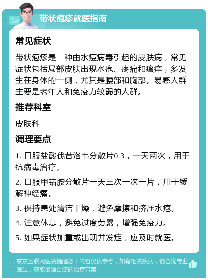 带状疱疹就医指南 常见症状 带状疱疹是一种由水痘病毒引起的皮肤病，常见症状包括局部皮肤出现水疱、疼痛和瘙痒，多发生在身体的一侧，尤其是腰部和胸部。易感人群主要是老年人和免疫力较弱的人群。 推荐科室 皮肤科 调理要点 1. 口服盐酸伐昔洛韦分散片0.3，一天两次，用于抗病毒治疗。 2. 口服甲钴胺分散片一天三次一次一片，用于缓解神经痛。 3. 保持患处清洁干燥，避免摩擦和挤压水疱。 4. 注意休息，避免过度劳累，增强免疫力。 5. 如果症状加重或出现并发症，应及时就医。