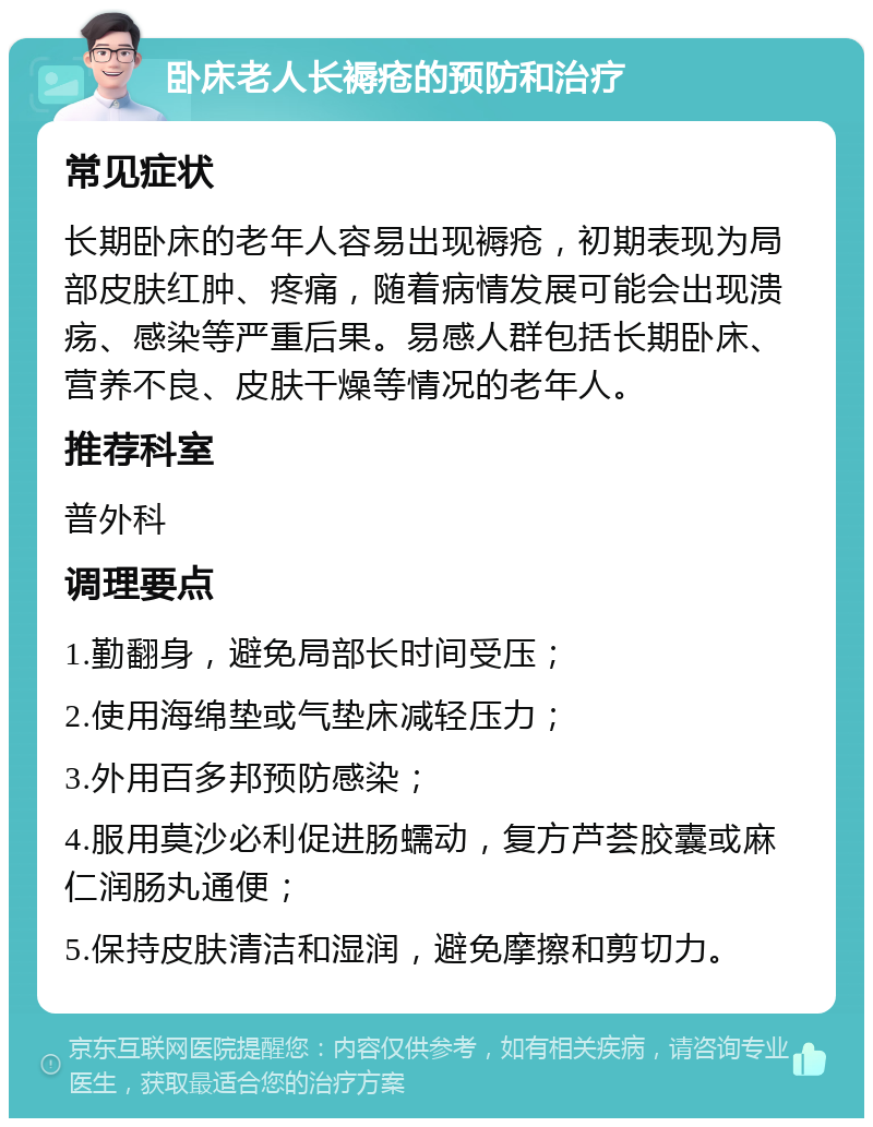 卧床老人长褥疮的预防和治疗 常见症状 长期卧床的老年人容易出现褥疮，初期表现为局部皮肤红肿、疼痛，随着病情发展可能会出现溃疡、感染等严重后果。易感人群包括长期卧床、营养不良、皮肤干燥等情况的老年人。 推荐科室 普外科 调理要点 1.勤翻身，避免局部长时间受压； 2.使用海绵垫或气垫床减轻压力； 3.外用百多邦预防感染； 4.服用莫沙必利促进肠蠕动，复方芦荟胶囊或麻仁润肠丸通便； 5.保持皮肤清洁和湿润，避免摩擦和剪切力。