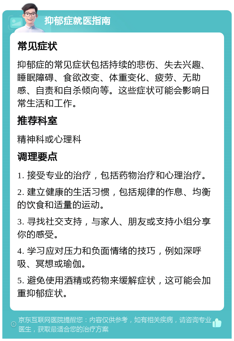 抑郁症就医指南 常见症状 抑郁症的常见症状包括持续的悲伤、失去兴趣、睡眠障碍、食欲改变、体重变化、疲劳、无助感、自责和自杀倾向等。这些症状可能会影响日常生活和工作。 推荐科室 精神科或心理科 调理要点 1. 接受专业的治疗，包括药物治疗和心理治疗。 2. 建立健康的生活习惯，包括规律的作息、均衡的饮食和适量的运动。 3. 寻找社交支持，与家人、朋友或支持小组分享你的感受。 4. 学习应对压力和负面情绪的技巧，例如深呼吸、冥想或瑜伽。 5. 避免使用酒精或药物来缓解症状，这可能会加重抑郁症状。