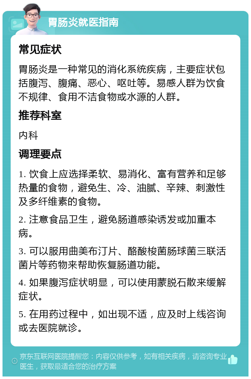 胃肠炎就医指南 常见症状 胃肠炎是一种常见的消化系统疾病，主要症状包括腹泻、腹痛、恶心、呕吐等。易感人群为饮食不规律、食用不洁食物或水源的人群。 推荐科室 内科 调理要点 1. 饮食上应选择柔软、易消化、富有营养和足够热量的食物，避免生、冷、油腻、辛辣、刺激性及多纤维素的食物。 2. 注意食品卫生，避免肠道感染诱发或加重本病。 3. 可以服用曲美布汀片、酪酸梭菌肠球菌三联活菌片等药物来帮助恢复肠道功能。 4. 如果腹泻症状明显，可以使用蒙脱石散来缓解症状。 5. 在用药过程中，如出现不适，应及时上线咨询或去医院就诊。