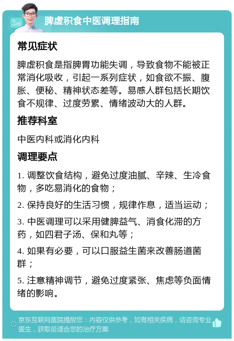 脾虚积食中医调理指南 常见症状 脾虚积食是指脾胃功能失调，导致食物不能被正常消化吸收，引起一系列症状，如食欲不振、腹胀、便秘、精神状态差等。易感人群包括长期饮食不规律、过度劳累、情绪波动大的人群。 推荐科室 中医内科或消化内科 调理要点 1. 调整饮食结构，避免过度油腻、辛辣、生冷食物，多吃易消化的食物； 2. 保持良好的生活习惯，规律作息，适当运动； 3. 中医调理可以采用健脾益气、消食化滞的方药，如四君子汤、保和丸等； 4. 如果有必要，可以口服益生菌来改善肠道菌群； 5. 注意精神调节，避免过度紧张、焦虑等负面情绪的影响。