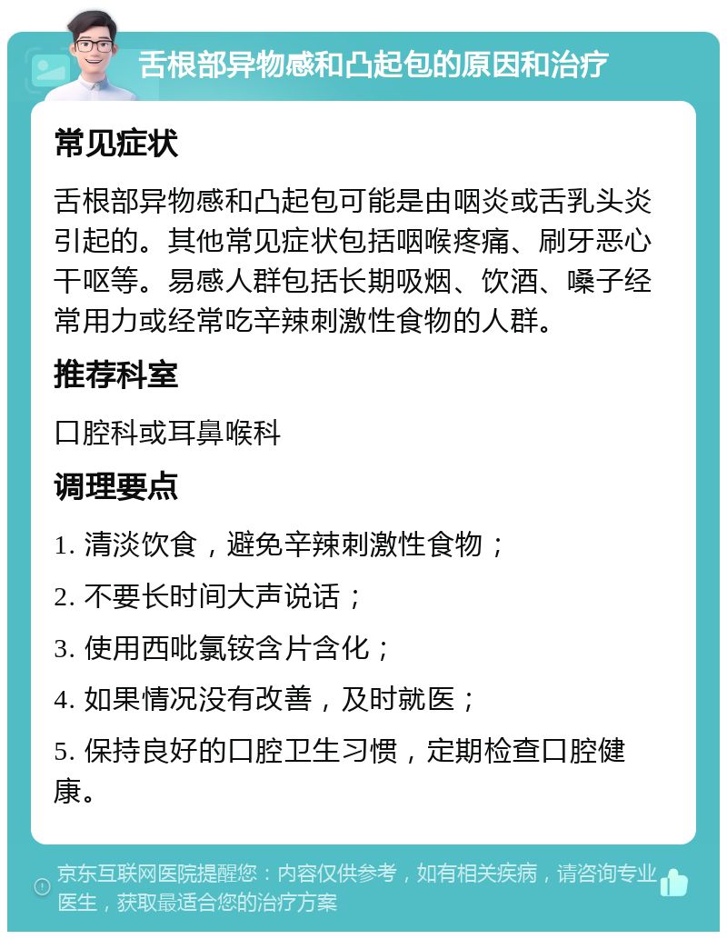 舌根部异物感和凸起包的原因和治疗 常见症状 舌根部异物感和凸起包可能是由咽炎或舌乳头炎引起的。其他常见症状包括咽喉疼痛、刷牙恶心干呕等。易感人群包括长期吸烟、饮酒、嗓子经常用力或经常吃辛辣刺激性食物的人群。 推荐科室 口腔科或耳鼻喉科 调理要点 1. 清淡饮食，避免辛辣刺激性食物； 2. 不要长时间大声说话； 3. 使用西吡氯铵含片含化； 4. 如果情况没有改善，及时就医； 5. 保持良好的口腔卫生习惯，定期检查口腔健康。