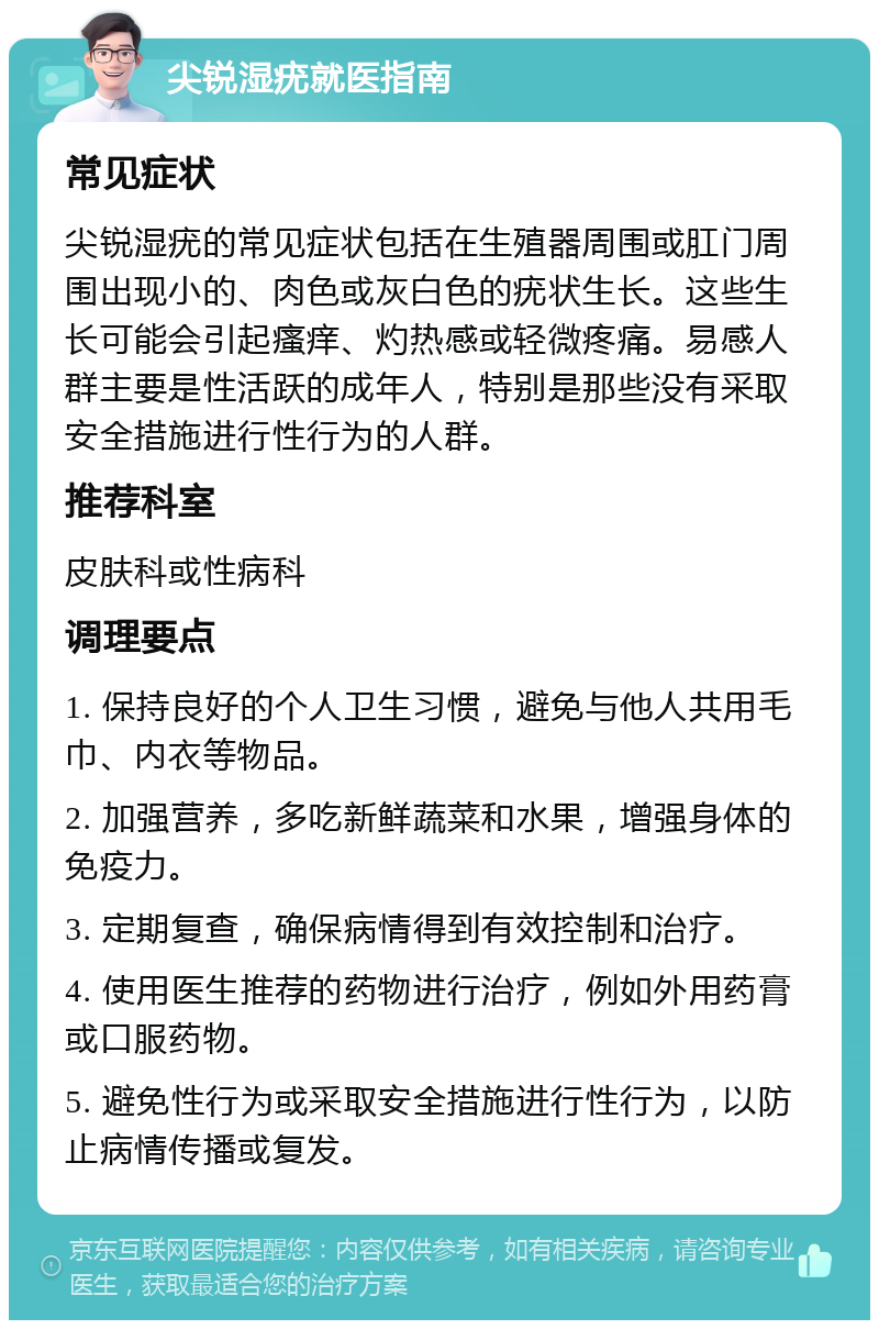 尖锐湿疣就医指南 常见症状 尖锐湿疣的常见症状包括在生殖器周围或肛门周围出现小的、肉色或灰白色的疣状生长。这些生长可能会引起瘙痒、灼热感或轻微疼痛。易感人群主要是性活跃的成年人，特别是那些没有采取安全措施进行性行为的人群。 推荐科室 皮肤科或性病科 调理要点 1. 保持良好的个人卫生习惯，避免与他人共用毛巾、内衣等物品。 2. 加强营养，多吃新鲜蔬菜和水果，增强身体的免疫力。 3. 定期复查，确保病情得到有效控制和治疗。 4. 使用医生推荐的药物进行治疗，例如外用药膏或口服药物。 5. 避免性行为或采取安全措施进行性行为，以防止病情传播或复发。