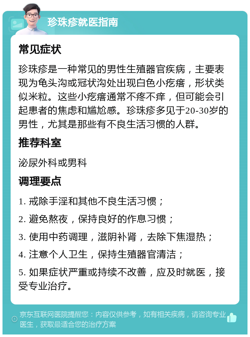 珍珠疹就医指南 常见症状 珍珠疹是一种常见的男性生殖器官疾病，主要表现为龟头沟或冠状沟处出现白色小疙瘩，形状类似米粒。这些小疙瘩通常不疼不痒，但可能会引起患者的焦虑和尴尬感。珍珠疹多见于20-30岁的男性，尤其是那些有不良生活习惯的人群。 推荐科室 泌尿外科或男科 调理要点 1. 戒除手淫和其他不良生活习惯； 2. 避免熬夜，保持良好的作息习惯； 3. 使用中药调理，滋阴补肾，去除下焦湿热； 4. 注意个人卫生，保持生殖器官清洁； 5. 如果症状严重或持续不改善，应及时就医，接受专业治疗。