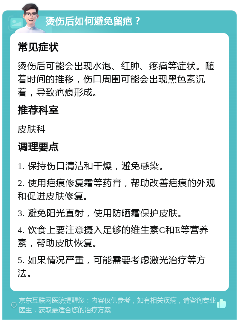 烫伤后如何避免留疤？ 常见症状 烫伤后可能会出现水泡、红肿、疼痛等症状。随着时间的推移，伤口周围可能会出现黑色素沉着，导致疤痕形成。 推荐科室 皮肤科 调理要点 1. 保持伤口清洁和干燥，避免感染。 2. 使用疤痕修复霜等药膏，帮助改善疤痕的外观和促进皮肤修复。 3. 避免阳光直射，使用防晒霜保护皮肤。 4. 饮食上要注意摄入足够的维生素C和E等营养素，帮助皮肤恢复。 5. 如果情况严重，可能需要考虑激光治疗等方法。