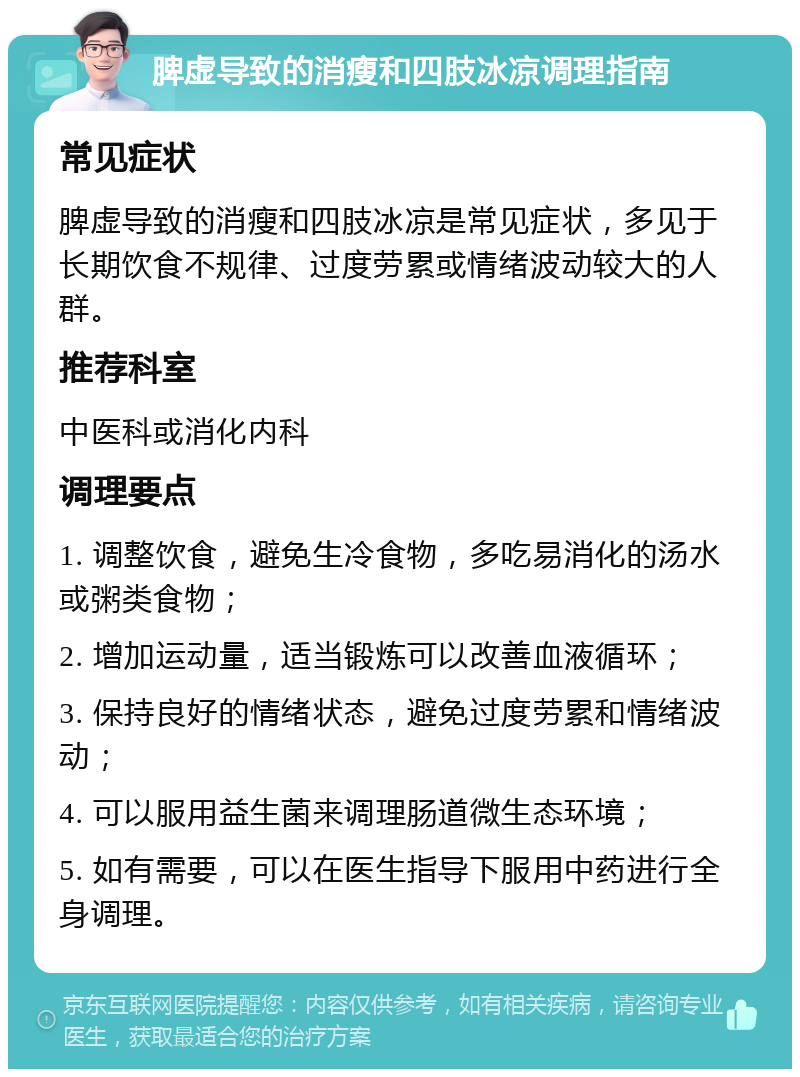 脾虚导致的消瘦和四肢冰凉调理指南 常见症状 脾虚导致的消瘦和四肢冰凉是常见症状，多见于长期饮食不规律、过度劳累或情绪波动较大的人群。 推荐科室 中医科或消化内科 调理要点 1. 调整饮食，避免生冷食物，多吃易消化的汤水或粥类食物； 2. 增加运动量，适当锻炼可以改善血液循环； 3. 保持良好的情绪状态，避免过度劳累和情绪波动； 4. 可以服用益生菌来调理肠道微生态环境； 5. 如有需要，可以在医生指导下服用中药进行全身调理。