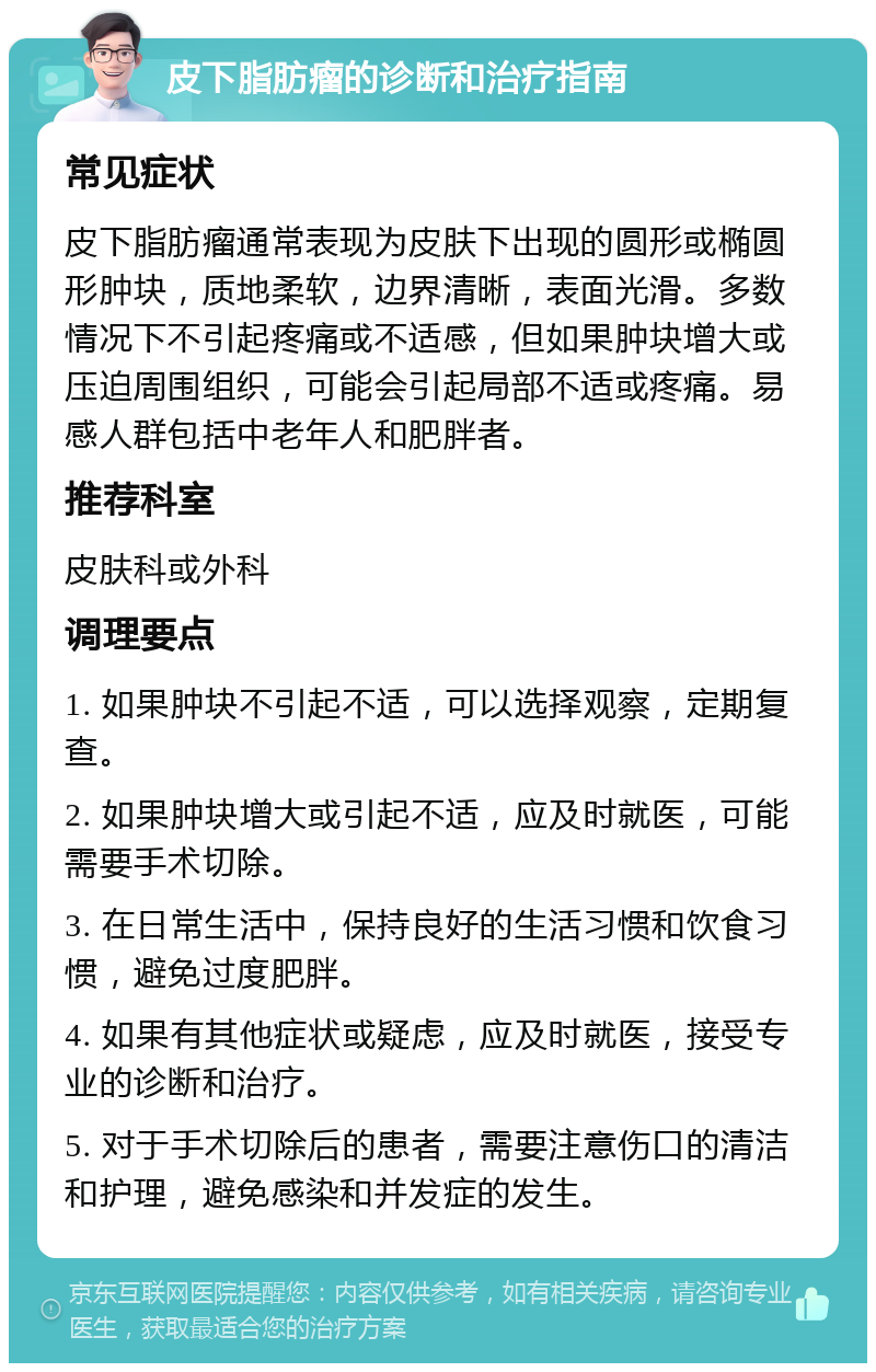 皮下脂肪瘤的诊断和治疗指南 常见症状 皮下脂肪瘤通常表现为皮肤下出现的圆形或椭圆形肿块，质地柔软，边界清晰，表面光滑。多数情况下不引起疼痛或不适感，但如果肿块增大或压迫周围组织，可能会引起局部不适或疼痛。易感人群包括中老年人和肥胖者。 推荐科室 皮肤科或外科 调理要点 1. 如果肿块不引起不适，可以选择观察，定期复查。 2. 如果肿块增大或引起不适，应及时就医，可能需要手术切除。 3. 在日常生活中，保持良好的生活习惯和饮食习惯，避免过度肥胖。 4. 如果有其他症状或疑虑，应及时就医，接受专业的诊断和治疗。 5. 对于手术切除后的患者，需要注意伤口的清洁和护理，避免感染和并发症的发生。