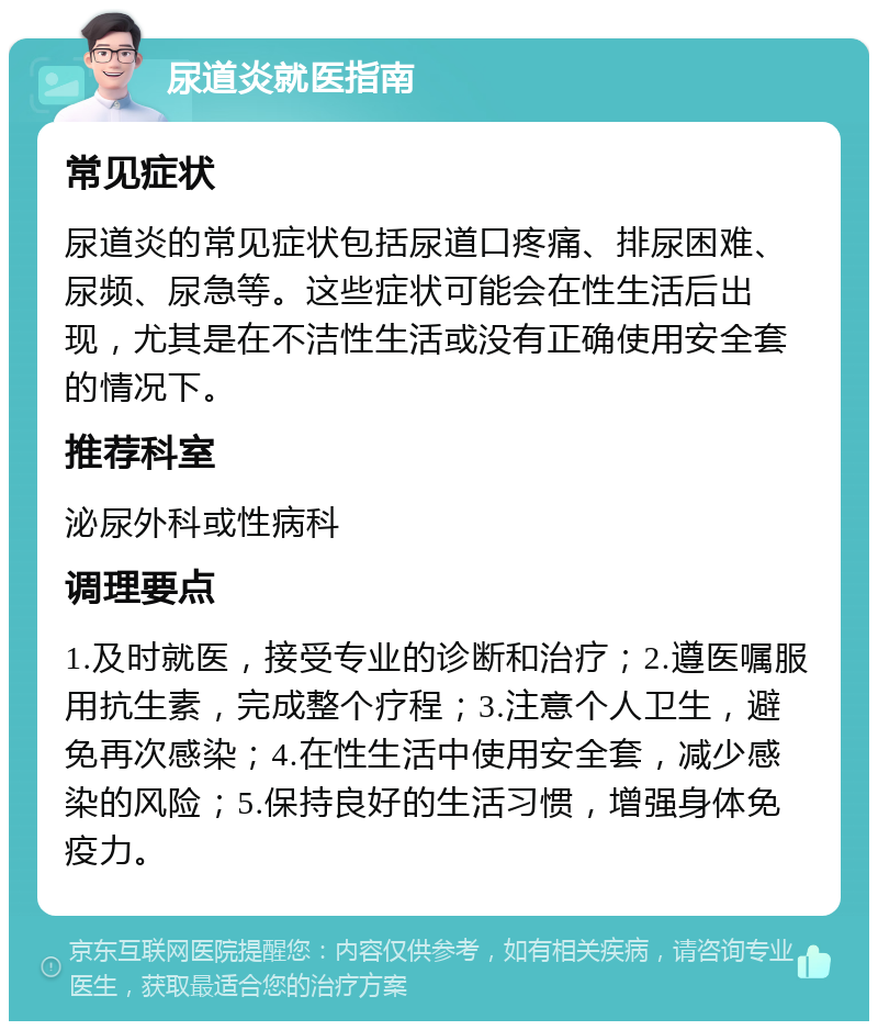 尿道炎就医指南 常见症状 尿道炎的常见症状包括尿道口疼痛、排尿困难、尿频、尿急等。这些症状可能会在性生活后出现，尤其是在不洁性生活或没有正确使用安全套的情况下。 推荐科室 泌尿外科或性病科 调理要点 1.及时就医，接受专业的诊断和治疗；2.遵医嘱服用抗生素，完成整个疗程；3.注意个人卫生，避免再次感染；4.在性生活中使用安全套，减少感染的风险；5.保持良好的生活习惯，增强身体免疫力。