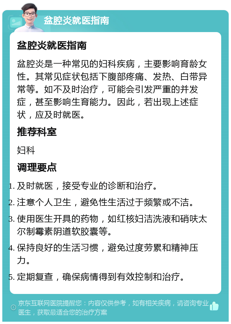 盆腔炎就医指南 盆腔炎就医指南 盆腔炎是一种常见的妇科疾病，主要影响育龄女性。其常见症状包括下腹部疼痛、发热、白带异常等。如不及时治疗，可能会引发严重的并发症，甚至影响生育能力。因此，若出现上述症状，应及时就医。 推荐科室 妇科 调理要点 及时就医，接受专业的诊断和治疗。 注意个人卫生，避免性生活过于频繁或不洁。 使用医生开具的药物，如红核妇洁洗液和硝呋太尔制霉素阴道软胶囊等。 保持良好的生活习惯，避免过度劳累和精神压力。 定期复查，确保病情得到有效控制和治疗。