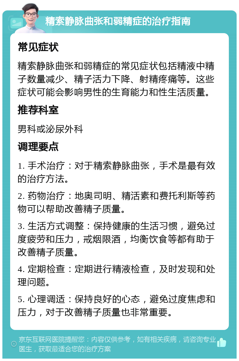 精索静脉曲张和弱精症的治疗指南 常见症状 精索静脉曲张和弱精症的常见症状包括精液中精子数量减少、精子活力下降、射精疼痛等。这些症状可能会影响男性的生育能力和性生活质量。 推荐科室 男科或泌尿外科 调理要点 1. 手术治疗：对于精索静脉曲张，手术是最有效的治疗方法。 2. 药物治疗：地奥司明、精活素和费托利斯等药物可以帮助改善精子质量。 3. 生活方式调整：保持健康的生活习惯，避免过度疲劳和压力，戒烟限酒，均衡饮食等都有助于改善精子质量。 4. 定期检查：定期进行精液检查，及时发现和处理问题。 5. 心理调适：保持良好的心态，避免过度焦虑和压力，对于改善精子质量也非常重要。