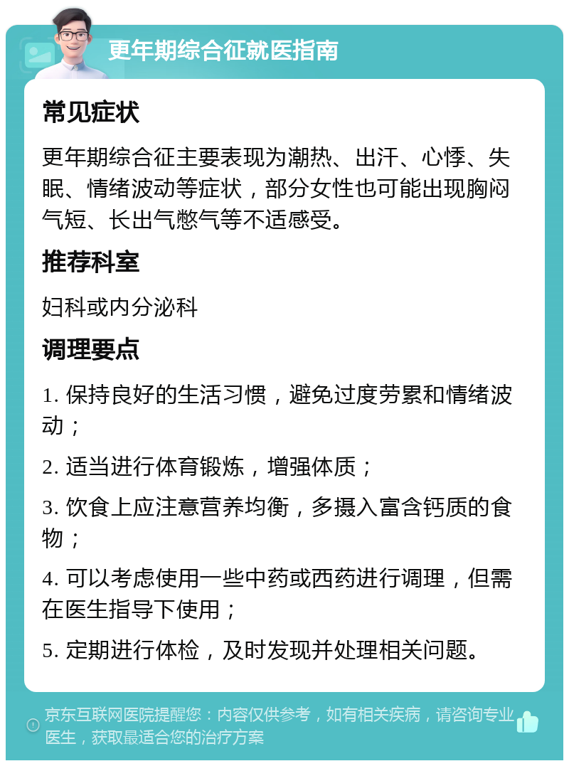 更年期综合征就医指南 常见症状 更年期综合征主要表现为潮热、出汗、心悸、失眠、情绪波动等症状，部分女性也可能出现胸闷气短、长出气憋气等不适感受。 推荐科室 妇科或内分泌科 调理要点 1. 保持良好的生活习惯，避免过度劳累和情绪波动； 2. 适当进行体育锻炼，增强体质； 3. 饮食上应注意营养均衡，多摄入富含钙质的食物； 4. 可以考虑使用一些中药或西药进行调理，但需在医生指导下使用； 5. 定期进行体检，及时发现并处理相关问题。