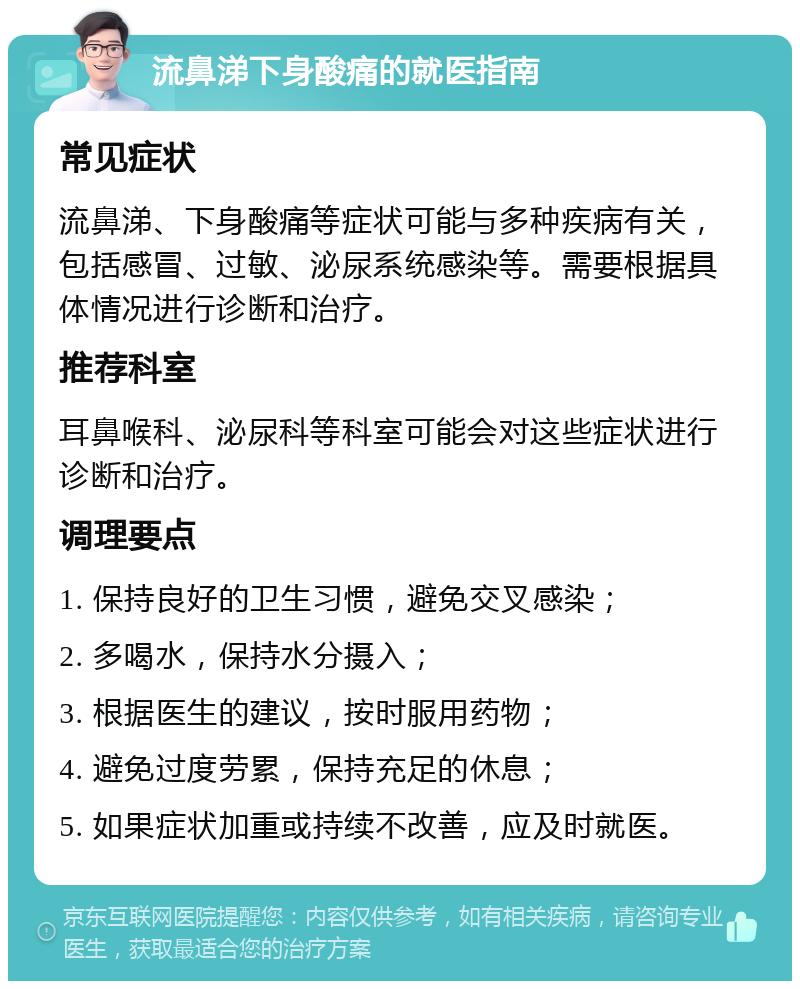 流鼻涕下身酸痛的就医指南 常见症状 流鼻涕、下身酸痛等症状可能与多种疾病有关，包括感冒、过敏、泌尿系统感染等。需要根据具体情况进行诊断和治疗。 推荐科室 耳鼻喉科、泌尿科等科室可能会对这些症状进行诊断和治疗。 调理要点 1. 保持良好的卫生习惯，避免交叉感染； 2. 多喝水，保持水分摄入； 3. 根据医生的建议，按时服用药物； 4. 避免过度劳累，保持充足的休息； 5. 如果症状加重或持续不改善，应及时就医。