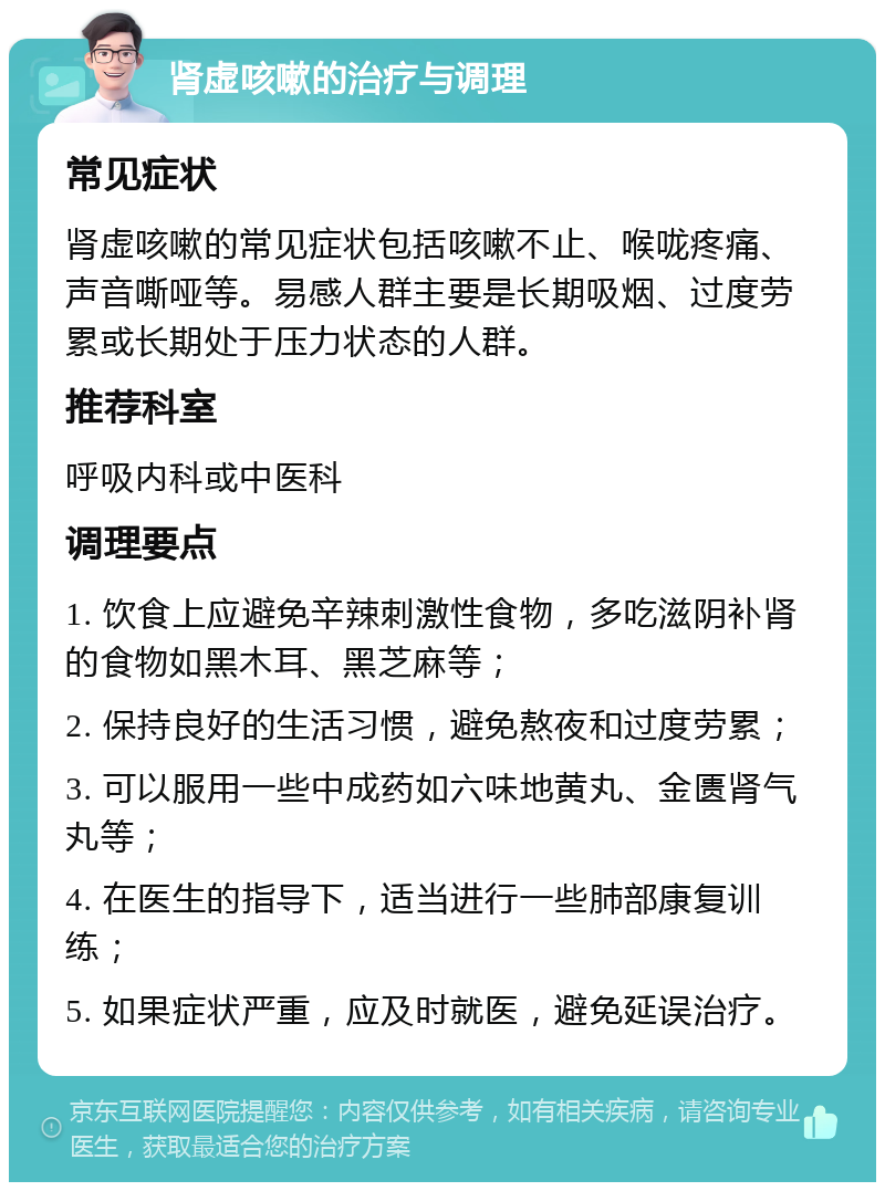 肾虚咳嗽的治疗与调理 常见症状 肾虚咳嗽的常见症状包括咳嗽不止、喉咙疼痛、声音嘶哑等。易感人群主要是长期吸烟、过度劳累或长期处于压力状态的人群。 推荐科室 呼吸内科或中医科 调理要点 1. 饮食上应避免辛辣刺激性食物，多吃滋阴补肾的食物如黑木耳、黑芝麻等； 2. 保持良好的生活习惯，避免熬夜和过度劳累； 3. 可以服用一些中成药如六味地黄丸、金匮肾气丸等； 4. 在医生的指导下，适当进行一些肺部康复训练； 5. 如果症状严重，应及时就医，避免延误治疗。