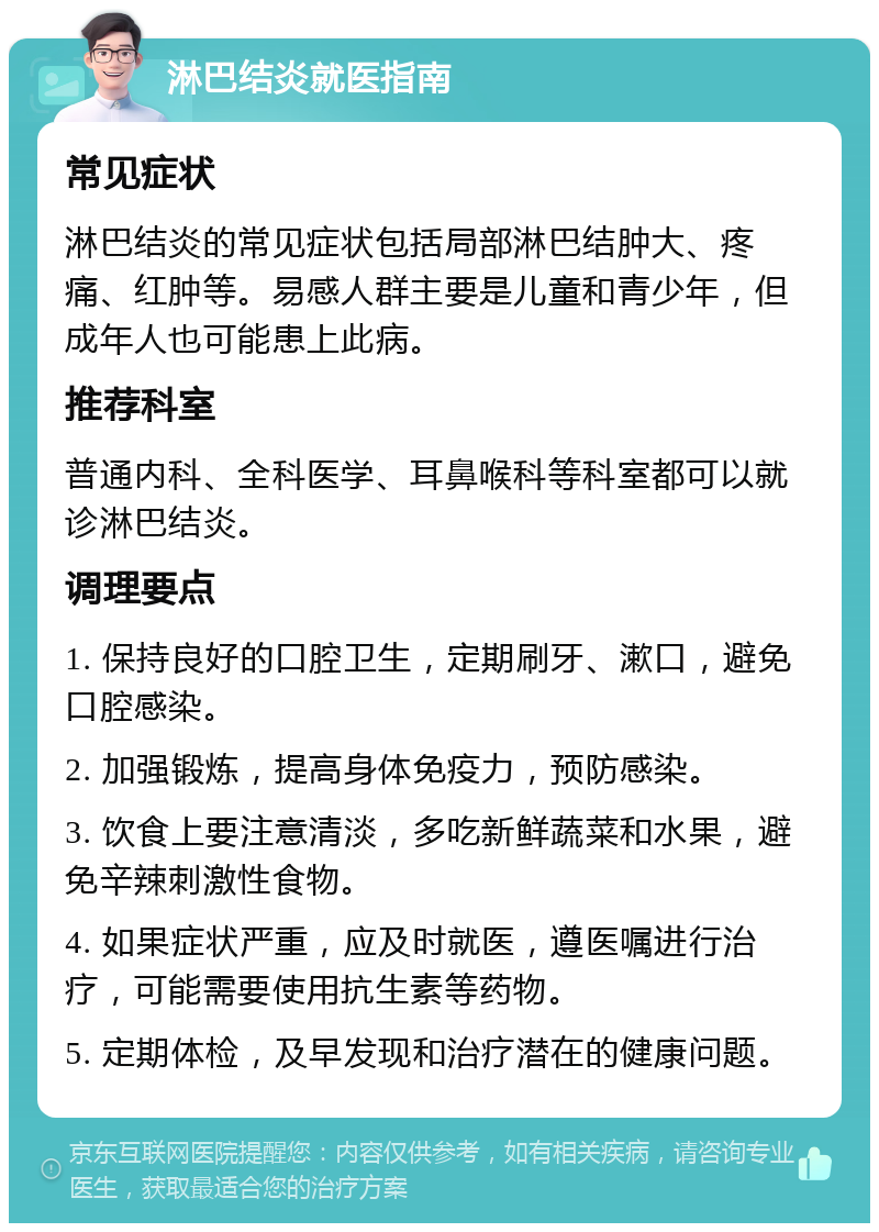 淋巴结炎就医指南 常见症状 淋巴结炎的常见症状包括局部淋巴结肿大、疼痛、红肿等。易感人群主要是儿童和青少年，但成年人也可能患上此病。 推荐科室 普通内科、全科医学、耳鼻喉科等科室都可以就诊淋巴结炎。 调理要点 1. 保持良好的口腔卫生，定期刷牙、漱口，避免口腔感染。 2. 加强锻炼，提高身体免疫力，预防感染。 3. 饮食上要注意清淡，多吃新鲜蔬菜和水果，避免辛辣刺激性食物。 4. 如果症状严重，应及时就医，遵医嘱进行治疗，可能需要使用抗生素等药物。 5. 定期体检，及早发现和治疗潜在的健康问题。