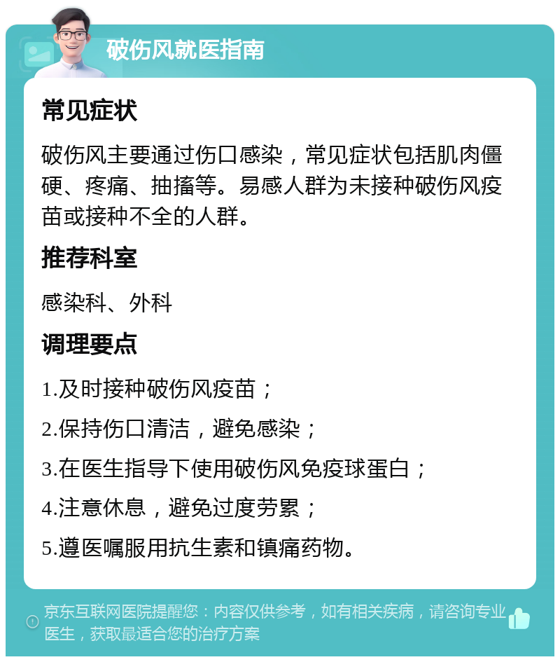 破伤风就医指南 常见症状 破伤风主要通过伤口感染，常见症状包括肌肉僵硬、疼痛、抽搐等。易感人群为未接种破伤风疫苗或接种不全的人群。 推荐科室 感染科、外科 调理要点 1.及时接种破伤风疫苗； 2.保持伤口清洁，避免感染； 3.在医生指导下使用破伤风免疫球蛋白； 4.注意休息，避免过度劳累； 5.遵医嘱服用抗生素和镇痛药物。