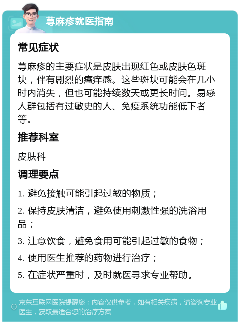 荨麻疹就医指南 常见症状 荨麻疹的主要症状是皮肤出现红色或皮肤色斑块，伴有剧烈的瘙痒感。这些斑块可能会在几小时内消失，但也可能持续数天或更长时间。易感人群包括有过敏史的人、免疫系统功能低下者等。 推荐科室 皮肤科 调理要点 1. 避免接触可能引起过敏的物质； 2. 保持皮肤清洁，避免使用刺激性强的洗浴用品； 3. 注意饮食，避免食用可能引起过敏的食物； 4. 使用医生推荐的药物进行治疗； 5. 在症状严重时，及时就医寻求专业帮助。