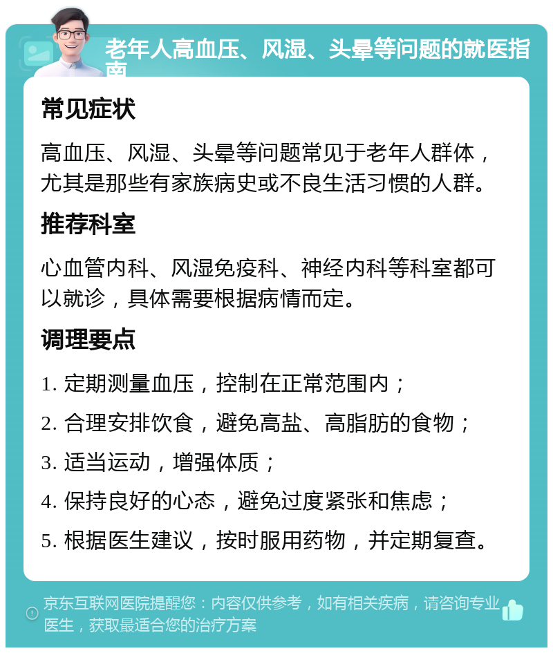 老年人高血压、风湿、头晕等问题的就医指南 常见症状 高血压、风湿、头晕等问题常见于老年人群体，尤其是那些有家族病史或不良生活习惯的人群。 推荐科室 心血管内科、风湿免疫科、神经内科等科室都可以就诊，具体需要根据病情而定。 调理要点 1. 定期测量血压，控制在正常范围内； 2. 合理安排饮食，避免高盐、高脂肪的食物； 3. 适当运动，增强体质； 4. 保持良好的心态，避免过度紧张和焦虑； 5. 根据医生建议，按时服用药物，并定期复查。