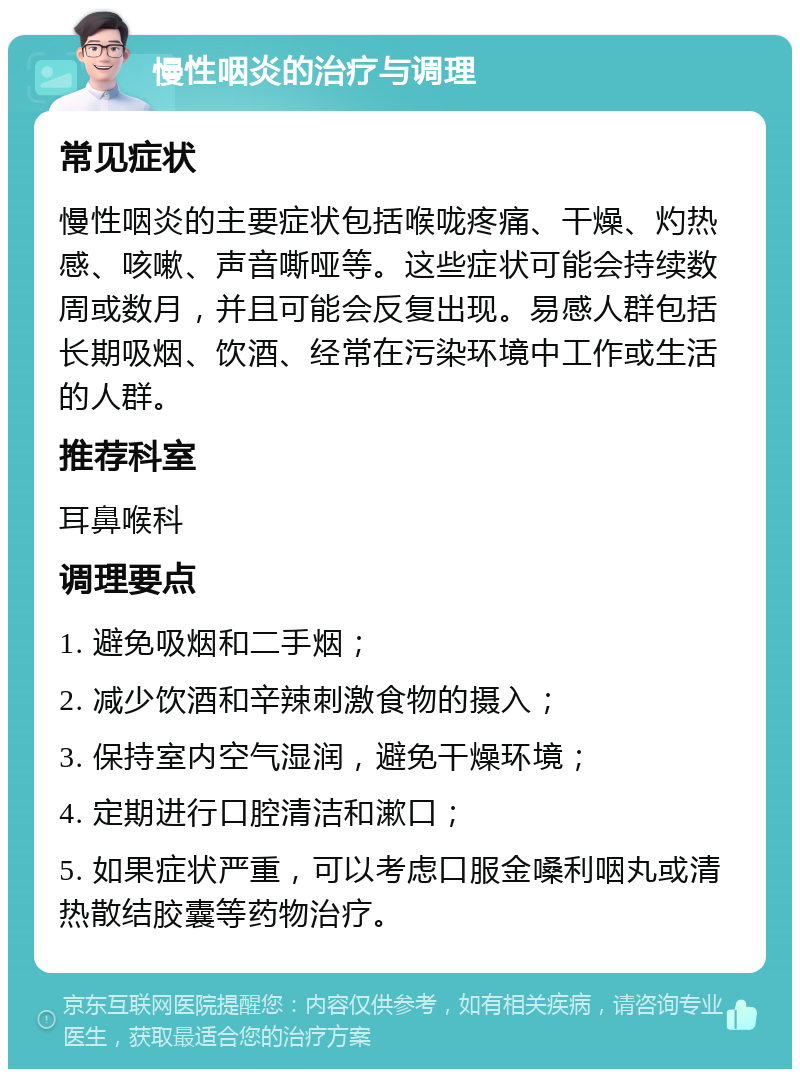 慢性咽炎的治疗与调理 常见症状 慢性咽炎的主要症状包括喉咙疼痛、干燥、灼热感、咳嗽、声音嘶哑等。这些症状可能会持续数周或数月，并且可能会反复出现。易感人群包括长期吸烟、饮酒、经常在污染环境中工作或生活的人群。 推荐科室 耳鼻喉科 调理要点 1. 避免吸烟和二手烟； 2. 减少饮酒和辛辣刺激食物的摄入； 3. 保持室内空气湿润，避免干燥环境； 4. 定期进行口腔清洁和漱口； 5. 如果症状严重，可以考虑口服金嗓利咽丸或清热散结胶囊等药物治疗。