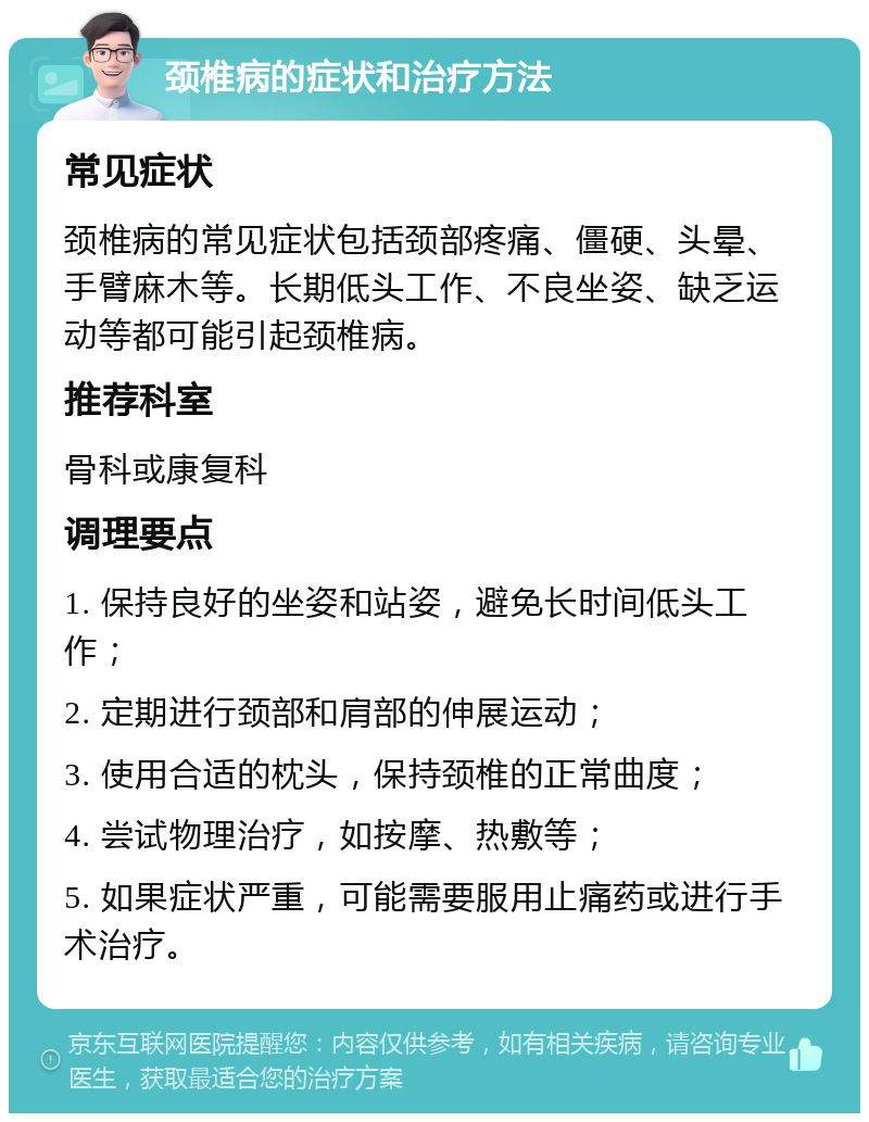 颈椎病的症状和治疗方法 常见症状 颈椎病的常见症状包括颈部疼痛、僵硬、头晕、手臂麻木等。长期低头工作、不良坐姿、缺乏运动等都可能引起颈椎病。 推荐科室 骨科或康复科 调理要点 1. 保持良好的坐姿和站姿，避免长时间低头工作； 2. 定期进行颈部和肩部的伸展运动； 3. 使用合适的枕头，保持颈椎的正常曲度； 4. 尝试物理治疗，如按摩、热敷等； 5. 如果症状严重，可能需要服用止痛药或进行手术治疗。