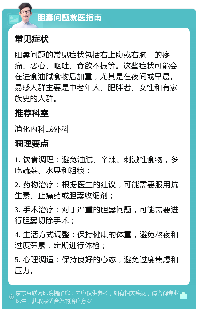 胆囊问题就医指南 常见症状 胆囊问题的常见症状包括右上腹或右胸口的疼痛、恶心、呕吐、食欲不振等。这些症状可能会在进食油腻食物后加重，尤其是在夜间或早晨。易感人群主要是中老年人、肥胖者、女性和有家族史的人群。 推荐科室 消化内科或外科 调理要点 1. 饮食调理：避免油腻、辛辣、刺激性食物，多吃蔬菜、水果和粗粮； 2. 药物治疗：根据医生的建议，可能需要服用抗生素、止痛药或胆囊收缩剂； 3. 手术治疗：对于严重的胆囊问题，可能需要进行胆囊切除手术； 4. 生活方式调整：保持健康的体重，避免熬夜和过度劳累，定期进行体检； 5. 心理调适：保持良好的心态，避免过度焦虑和压力。