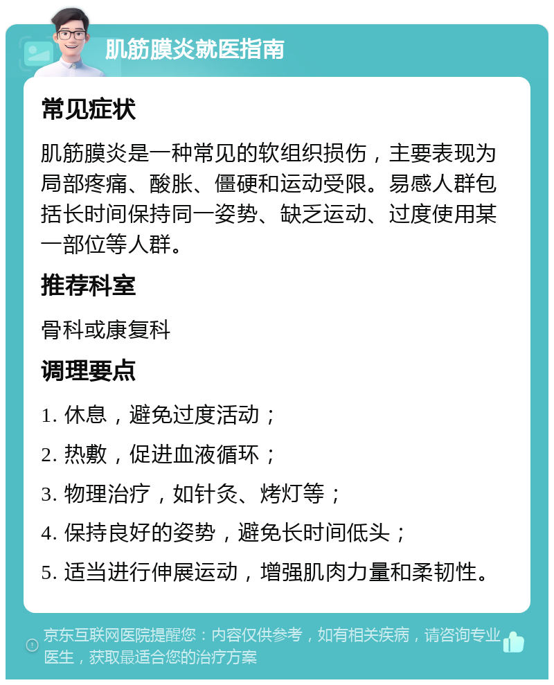 肌筋膜炎就医指南 常见症状 肌筋膜炎是一种常见的软组织损伤，主要表现为局部疼痛、酸胀、僵硬和运动受限。易感人群包括长时间保持同一姿势、缺乏运动、过度使用某一部位等人群。 推荐科室 骨科或康复科 调理要点 1. 休息，避免过度活动； 2. 热敷，促进血液循环； 3. 物理治疗，如针灸、烤灯等； 4. 保持良好的姿势，避免长时间低头； 5. 适当进行伸展运动，增强肌肉力量和柔韧性。