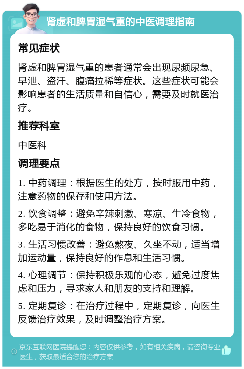 肾虚和脾胃湿气重的中医调理指南 常见症状 肾虚和脾胃湿气重的患者通常会出现尿频尿急、早泄、盗汗、腹痛拉稀等症状。这些症状可能会影响患者的生活质量和自信心，需要及时就医治疗。 推荐科室 中医科 调理要点 1. 中药调理：根据医生的处方，按时服用中药，注意药物的保存和使用方法。 2. 饮食调整：避免辛辣刺激、寒凉、生冷食物，多吃易于消化的食物，保持良好的饮食习惯。 3. 生活习惯改善：避免熬夜、久坐不动，适当增加运动量，保持良好的作息和生活习惯。 4. 心理调节：保持积极乐观的心态，避免过度焦虑和压力，寻求家人和朋友的支持和理解。 5. 定期复诊：在治疗过程中，定期复诊，向医生反馈治疗效果，及时调整治疗方案。