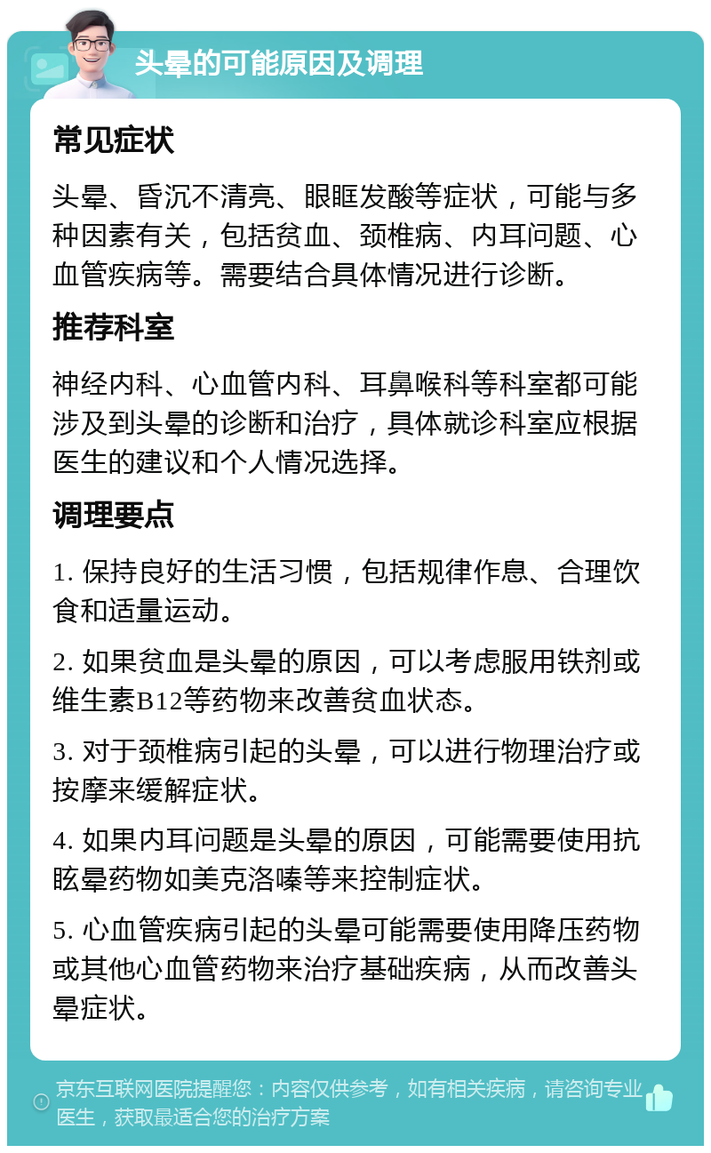 头晕的可能原因及调理 常见症状 头晕、昏沉不清亮、眼眶发酸等症状，可能与多种因素有关，包括贫血、颈椎病、内耳问题、心血管疾病等。需要结合具体情况进行诊断。 推荐科室 神经内科、心血管内科、耳鼻喉科等科室都可能涉及到头晕的诊断和治疗，具体就诊科室应根据医生的建议和个人情况选择。 调理要点 1. 保持良好的生活习惯，包括规律作息、合理饮食和适量运动。 2. 如果贫血是头晕的原因，可以考虑服用铁剂或维生素B12等药物来改善贫血状态。 3. 对于颈椎病引起的头晕，可以进行物理治疗或按摩来缓解症状。 4. 如果内耳问题是头晕的原因，可能需要使用抗眩晕药物如美克洛嗪等来控制症状。 5. 心血管疾病引起的头晕可能需要使用降压药物或其他心血管药物来治疗基础疾病，从而改善头晕症状。