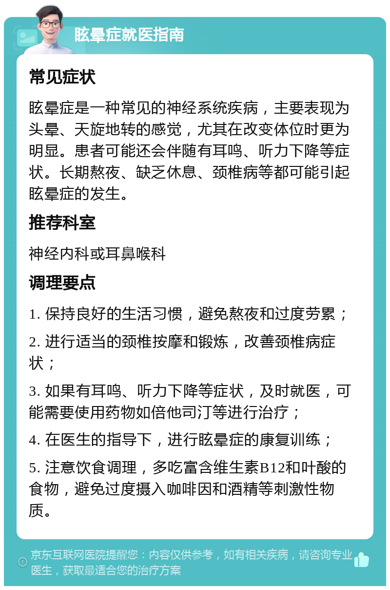 眩晕症就医指南 常见症状 眩晕症是一种常见的神经系统疾病，主要表现为头晕、天旋地转的感觉，尤其在改变体位时更为明显。患者可能还会伴随有耳鸣、听力下降等症状。长期熬夜、缺乏休息、颈椎病等都可能引起眩晕症的发生。 推荐科室 神经内科或耳鼻喉科 调理要点 1. 保持良好的生活习惯，避免熬夜和过度劳累； 2. 进行适当的颈椎按摩和锻炼，改善颈椎病症状； 3. 如果有耳鸣、听力下降等症状，及时就医，可能需要使用药物如倍他司汀等进行治疗； 4. 在医生的指导下，进行眩晕症的康复训练； 5. 注意饮食调理，多吃富含维生素B12和叶酸的食物，避免过度摄入咖啡因和酒精等刺激性物质。