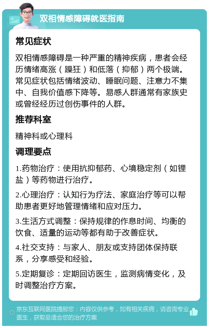 双相情感障碍就医指南 常见症状 双相情感障碍是一种严重的精神疾病，患者会经历情绪高涨（躁狂）和低落（抑郁）两个极端。常见症状包括情绪波动、睡眠问题、注意力不集中、自我价值感下降等。易感人群通常有家族史或曾经经历过创伤事件的人群。 推荐科室 精神科或心理科 调理要点 1.药物治疗：使用抗抑郁药、心境稳定剂（如锂盐）等药物进行治疗。 2.心理治疗：认知行为疗法、家庭治疗等可以帮助患者更好地管理情绪和应对压力。 3.生活方式调整：保持规律的作息时间、均衡的饮食、适量的运动等都有助于改善症状。 4.社交支持：与家人、朋友或支持团体保持联系，分享感受和经验。 5.定期复诊：定期回访医生，监测病情变化，及时调整治疗方案。